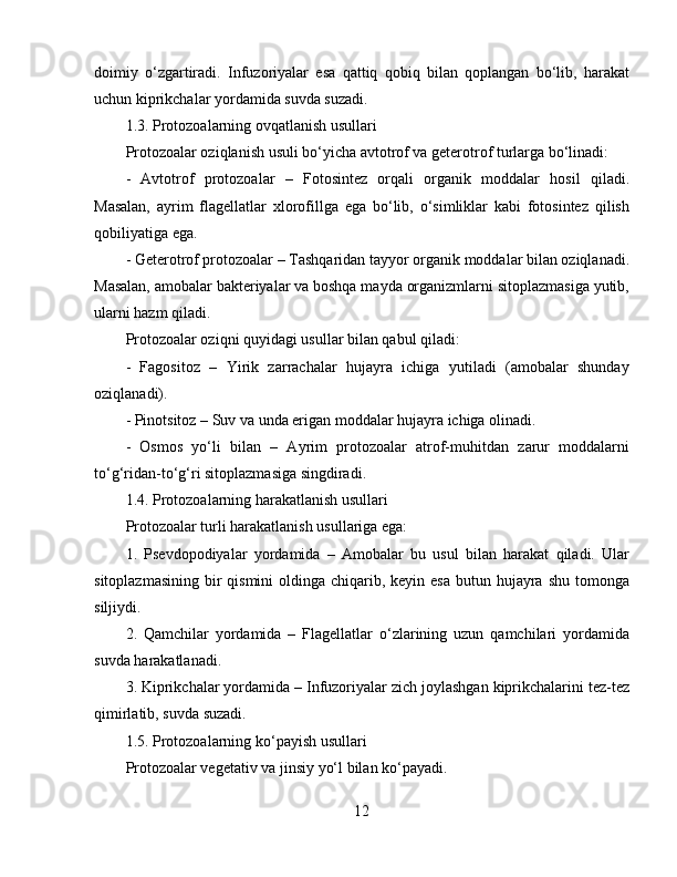 doimiy   o‘zgartiradi.   Infuzoriyalar   esa   qattiq   qobiq   bilan   qoplangan   bo‘lib,   harakat
uchun kiprikchalar yordamida suvda suzadi.  
1.3. Protozoalarning ovqatlanish usullari  
Protozoalar oziqlanish usuli bo‘yicha avtotrof va geterotrof turlarga bo‘linadi:  
-   Avtotrof   protozoalar   –   Fotosintez   orqali   organik   moddalar   hosil   qiladi.
Masalan,   ayrim   flagellatlar   xlorofillga   ega   bo‘lib,   o‘simliklar   kabi   fotosintez   qilish
qobiliyatiga ega.  
- Geterotrof protozoalar – Tashqaridan tayyor organik moddalar bilan oziqlanadi.
Masalan, amobalar bakteriyalar va boshqa mayda organizmlarni sitoplazmasiga yutib,
ularni hazm qiladi.  
Protozoalar oziqni quyidagi usullar bilan qabul qiladi:  
-   Fagositoz   –   Yirik   zarrachalar   hujayra   ichiga   yutiladi   (amobalar   shunday
oziqlanadi).  
- Pinotsitoz – Suv va unda erigan moddalar hujayra ichiga olinadi.  
-   Osmos   yo‘li   bilan   –   Ayrim   protozoalar   atrof-muhitdan   zarur   moddalarni
to‘g‘ridan-to‘g‘ri sitoplazmasiga singdiradi.  
1.4. Protozoalarning harakatlanish usullari  
Protozoalar turli harakatlanish usullariga ega:  
1.   Psevdopodiyalar   yordamida   –   Amobalar   bu   usul   bilan   harakat   qiladi.   Ular
sitoplazmasining  bir  qismini  oldinga chiqarib, keyin esa  butun hujayra shu tomonga
siljiydi.  
2.   Qamchilar   yordamida   –   Flagellatlar   o‘zlarining   uzun   qamchilari   yordamida
suvda harakatlanadi.  
3. Kiprikchalar yordamida – Infuzoriyalar zich joylashgan kiprikchalarini tez-tez
qimirlatib, suvda suzadi.  
1.5. Protozoalarning ko‘payish usullari  
Protozoalar vegetativ va jinsiy yo‘l bilan ko‘payadi.  
12 