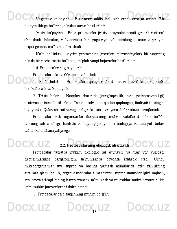 -   Vegetativ   ko‘payish   –   Bu   asosan   oddiy   bo‘linish   orqali   amalga   oshadi.   Bir
hujayra ikkiga bo‘linib, o‘zidan nusxa hosil qiladi.  
-   Jinsiy   ko‘payish   –   Ba’zi   protozoalar   jinsiy   jarayonlar   orqali   genetik   material
almashadi.   Masalan,   infuzoriyalar   kon’yugatsiya   deb   nomlangan   maxsus   jarayon
orqali genetik ma’lumot almashadi.  
-   Ko‘p   bo‘linish   –   Ayrim   protozoalar   (masalan,   plazmodiyalar)   bir   vaqtning
o‘zida bir necha marta bo‘linib, ko‘plab yangi hujayralar hosil qiladi.  
1.6. Protozoalarning hayot sikli  
Protozoalar odatda ikki holatda bo‘ladi:  
1.   Faol   holat   –   Protozoalar   qulay   muhitda   aktiv   ravishda   oziqlanadi,
harakatlanadi va ko‘payadi.  
2.   Tsista   holati   –   Noqulay   sharoitda   (qurg‘oqchilik,   oziq   yetishmovchiligi)
protozoalar tsista hosil qiladi. Tsista – qalin qobiq bilan qoplangan, faoliyati to‘xtagan
hujayradir. Qulay sharoit yuzaga kelganda, tsistadan yana faol protozoa rivojlanadi.  
Protozoalar   tirik   organizmlar   dunyosining   muhim   vakillaridan   biri   bo‘lib,
ularning   xilma-xilligi,   tuzilishi   va   hayotiy   jarayonlari   biologiya   va   tibbiyot   fanlari
uchun katta ahamiyatga ega.
2.2. Protozoalarning ekologik ahamiyati
Protozoalar   tabiatda   muhim   ekologik   rol   o‘ynaydi   va   ular   yer   yuzidagi
ekotizimlarning   barqarorligini   ta’minlashda   bevosita   ishtirok   etadi.   Ushbu
mikroorganizmlar   suv,   tuproq   va   boshqa   yashash   muhitlarida   oziq   zanjirining
ajralmas  qismi  bo‘lib,  organik  moddalar  almashinuvi,   tuproq  unumdorligini  saqlash,
suv havzalaridagi biologik muvozanatni ta’minlash va mikroblar sonini nazorat qilish
kabi muhim jarayonlarda ishtirok etadi.  
 1. Protozoalar oziq zanjirining muhim bo‘g‘ini  
13 