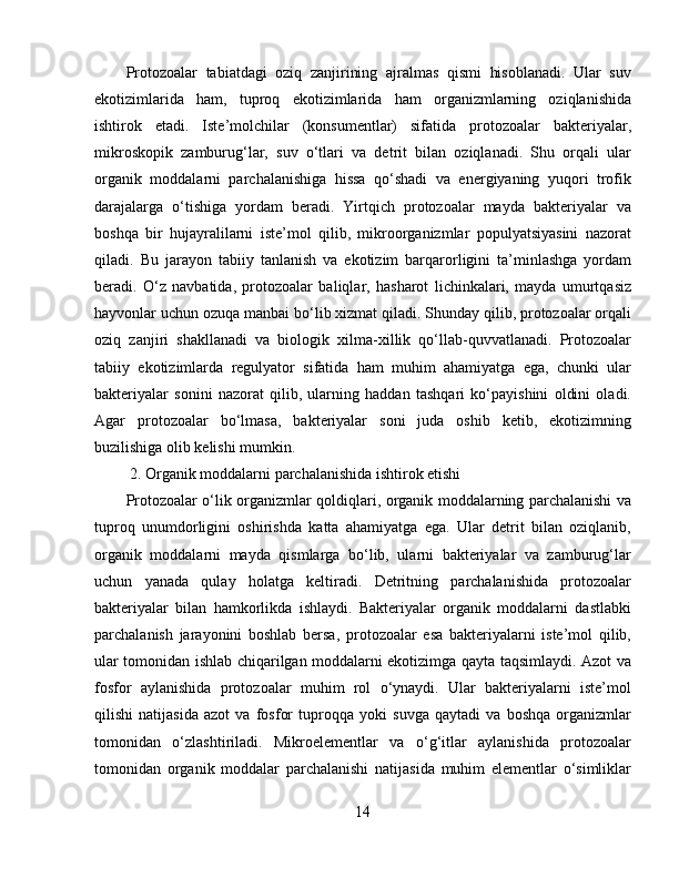 Protozoalar   tabiatdagi   oziq   zanjirining   ajralmas   qismi   hisoblanadi.   Ular   suv
ekotizimlarida   ham,   tuproq   ekotizimlarida   ham   organizmlarning   oziqlanishida
ishtirok   etadi.   Iste’molchilar   (konsumentlar)   sifatida   protozoalar   bakteriyalar,
mikroskopik   zamburug‘lar,   suv   o‘tlari   va   detrit   bilan   oziqlanadi.   Shu   orqali   ular
organik   moddalarni   parchalanishiga   hissa   qo‘shadi   va   energiyaning   yuqori   trofik
darajalarga   o‘tishiga   yordam   beradi.   Yirtqich   protozoalar   mayda   bakteriyalar   va
boshqa   bir   hujayralilarni   iste’mol   qilib,   mikroorganizmlar   populyatsiyasini   nazorat
qiladi.   Bu   jarayon   tabiiy   tanlanish   va   ekotizim   barqarorligini   ta’minlashga   yordam
beradi.   O‘z   navbatida,   protozoalar   baliqlar,   hasharot   lichinkalari,   mayda   umurtqasiz
hayvonlar uchun ozuqa manbai bo‘lib xizmat qiladi. Shunday qilib, protozoalar orqali
oziq   zanjiri   shakllanadi   va   biologik   xilma-xillik   qo‘llab-quvvatlanadi.   Protozoalar
tabiiy   ekotizimlarda   regulyator   sifatida   ham   muhim   ahamiyatga   ega,   chunki   ular
bakteriyalar   sonini   nazorat   qilib,   ularning   haddan   tashqari   ko‘payishini   oldini   oladi.
Agar   protozoalar   bo‘lmasa,   bakteriyalar   soni   juda   oshib   ketib,   ekotizimning
buzilishiga olib kelishi mumkin.  
 2. Organik moddalarni parchalanishida ishtirok etishi  
Protozoalar o‘lik organizmlar qoldiqlari, organik moddalarning parchalanishi va
tuproq   unumdorligini   oshirishda   katta   ahamiyatga   ega.   Ular   detrit   bilan   oziqlanib,
organik   moddalarni   mayda   qismlarga   bo‘lib,   ularni   bakteriyalar   va   zamburug‘lar
uchun   yanada   qulay   holatga   keltiradi.   Detritning   parchalanishida   protozoalar
bakteriyalar   bilan   hamkorlikda   ishlaydi.   Bakteriyalar   organik   moddalarni   dastlabki
parchalanish   jarayonini   boshlab   bersa,   protozoalar   esa   bakteriyalarni   iste’mol   qilib,
ular tomonidan ishlab chiqarilgan moddalarni ekotizimga qayta taqsimlaydi. Azot va
fosfor   aylanishida   protozoalar   muhim   rol   o‘ynaydi.   Ular   bakteriyalarni   iste’mol
qilishi   natijasida   azot   va   fosfor   tuproqqa   yoki   suvga   qaytadi   va   boshqa   organizmlar
tomonidan   o‘zlashtiriladi.   Mikroelementlar   va   o‘g‘itlar   aylanishida   protozoalar
tomonidan   organik   moddalar   parchalanishi   natijasida   muhim   elementlar   o‘simliklar
14 