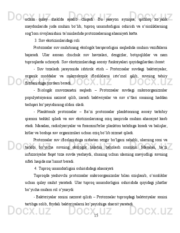 uchun   qulay   shaklda   ajralib   chiqadi.   Bu   jarayon   ayniqsa,   qishloq   xo‘jalik
maydonlarida   juda   muhim   bo‘lib,   tuproq   unumdorligini   oshirish   va   o‘simliklarning
sog‘lom rivojlanishini ta’minlashda protozoalarning ahamiyati katta.  
 3. Suv ekotizimlaridagi roli  
Protozoalar suv muhitining ekologik barqarorligini saqlashda muhim vazifalarni
bajaradi.   Ular   asosan   chuchuk   suv   havzalari,   dengizlar,   botqoqliklar   va   nam
tuproqlarda uchraydi. Suv ekotizimlaridagi asosiy funksiyalari quyidagilardan iborat:
-   Suv   tozalash   jarayonida   ishtirok   etish   –   Protozoalar   suvdagi   bakteriyalar,
organik   moddalar   va   mikroskopik   iflosliklarni   iste’mol   qilib,   suvning   tabiiy
filtrlanishiga yordam beradi.  
-   Biologik   muvozanatni   saqlash   –   Protozoalar   suvdagi   mikroorganizmlar
populyatsiyasini   nazorat   qilib,   zararli   bakteriyalar   va   suv   o‘tlari   sonining   haddan
tashqari ko‘payishining oldini oladi.  
-   Planktonik   protozoalar   –   Ba’zi   protozoalar   planktonning   asosiy   tarkibiy
qismini   tashkil   qiladi   va   suv   ekotizimlarining   oziq   zanjirida   muhim   ahamiyat   kasb
etadi. Masalan, radiolyariyalar va foraminiferlar plankton tarkibiga kiradi va baliqlar,
kitlar va boshqa suv organizmlari uchun oziq bo‘lib xizmat qiladi.  
Protozoalar  suv ifloslanishiga  nisbatan sezgir  bo‘lgani sababli, ularning soni  va
tarkibi   bo‘yicha   suvning   ekologik   holatini   baholash   mumkin.   Masalan,   ba’zi
infuzoriyalar  faqat   toza suvda   yashaydi,  shuning  uchun ularning mavjudligi   suvning
sifati haqida ma’lumot beradi.  
 4. Tuproq unumdorligini oshirishdagi ahamiyati  
Tuproqda   yashovchi   protozoalar   mikroorganizmlar   bilan   oziqlanib,   o‘simliklar
uchun   qulay   muhit   yaratadi.   Ular   tuproq   unumdorligini   oshirishda   quyidagi   jihatlar
bo‘yicha muhim rol o‘ynaydi: 
- Bakteriyalar sonini  nazorat qilish – Protozoalar tuproqdagi bakteriyalar sonini
tartibga solib, foydali bakteriyalarni ko‘payishiga sharoit yaratadi.  
15 