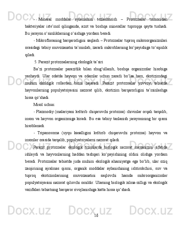 -   Mineral   moddalar   aylanishini   tezlashtirish   –   Protozoalar   tomonidan
bakteriyalar   iste’mol   qilinganda,   azot   va   boshqa   minerallar   tuproqqa   qayta   tushadi.
Bu jarayon o‘simliklarning o‘sishiga yordam beradi.  
- Mikrofloraning barqarorligini  saqlash  – Protozoalar tuproq mikroorganizmlari
orasidagi tabiiy muvozanatni ta’minlab, zararli mikroblarning ko‘payishiga to‘sqinlik
qiladi.  
 5. Parazit protozoalarning ekologik ta’siri  
Ba’zi   protozoalar   parazitlik   bilan   shug‘ullanib,   boshqa   organizmlar   hisobiga
yashaydi.   Ular   odatda   hayvon   va   odamlar   uchun   zararli   bo‘lsa   ham,   ekotizimdagi
muhim   ekologik   rollardan   birini   bajaradi.   Parazit   protozoalar   yovvoyi   tabiatda
hayvonlarning   populyatsiyasini   nazorat   qilib,   ekotizim   barqarorligini   ta’minlashga
hissa qo‘shadi.  
Misol uchun:  
- Plazmodiy (malariyani keltirib chiqaruvchi protozoa) chivinlar orqali tarqalib,
inson   va   hayvon   organizmiga   kiradi.   Bu   esa   tabiiy   tanlanish   jarayonining   bir   qismi
hisoblanadi.  
-   Tripanosoma   (uyqu   kasalligini   keltirib   chiqaruvchi   protozoa)   hayvon   va
insonlar orasida tarqalib, populyatsiyalarni nazorat qiladi.  
Parazit   protozoalar   ekologik   tizimlarda   biologik   nazorat   mexanizmi   sifatida
ishlaydi   va   hayvonlarning   haddan   tashqari   ko‘payishining   oldini   olishga   yordam
beradi.   Protozoalar   tabiatda   juda   muhim   ekologik   ahamiyatga   ega   bo‘lib,   ular   oziq
zanjirining   ajralmas   qismi,   organik   moddalar   aylanishining   ishtirokchisi,   suv   va
tuproq   ekotizimlarining   muvozanatini   saqlovchi   hamda   mikroorganizmlar
populyatsiyasini nazorat qiluvchi omildir. Ularning biologik xilma-xilligi va ekologik
vazifalari tabiatning barqaror rivojlanishiga katta hissa qo‘shadi.
16 