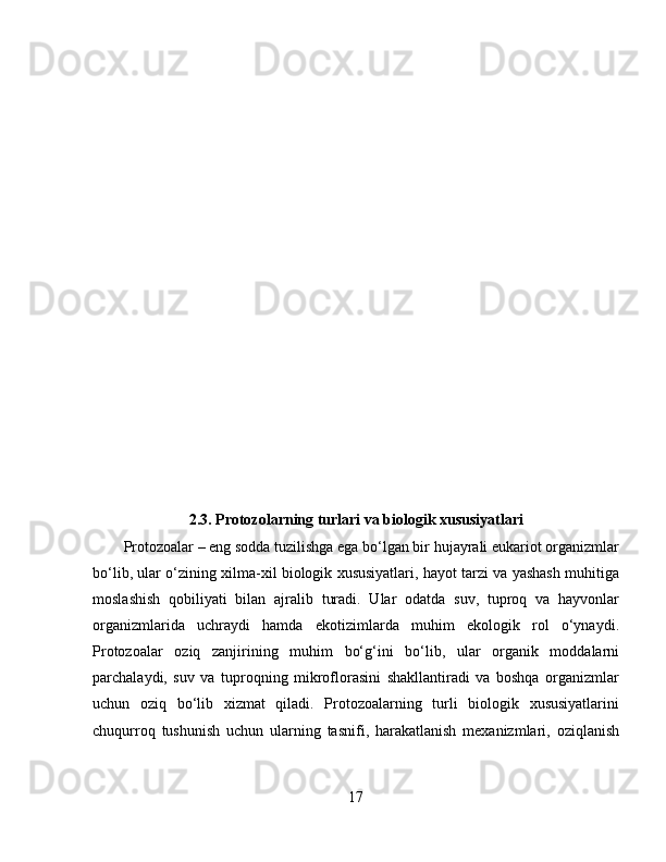 2.3. Protozolarning turlari va biologik xususiyatlari
Protozoalar – eng sodda tuzilishga ega bo‘lgan bir hujayrali eukariot organizmlar
bo‘lib, ular o‘zining xilma-xil biologik xususiyatlari, hayot tarzi va yashash muhitiga
moslashish   qobiliyati   bilan   ajralib   turadi.   Ular   odatda   suv,   tuproq   va   hayvonlar
organizmlarida   uchraydi   hamda   ekotizimlarda   muhim   ekologik   rol   o‘ynaydi.
Protozoalar   oziq   zanjirining   muhim   bo‘g‘ini   bo‘lib,   ular   organik   moddalarni
parchalaydi,   suv   va   tuproqning   mikroflorasini   shakllantiradi   va   boshqa   organizmlar
uchun   oziq   bo‘lib   xizmat   qiladi.   Protozoalarning   turli   biologik   xususiyatlarini
chuqurroq   tushunish   uchun   ularning   tasnifi,   harakatlanish   mexanizmlari,   oziqlanish
17 