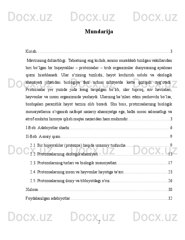 Mundarija
Kirish .............................................................................................................................. 3
 Mavzuning dolzarbligi: Tabiatning eng kichik, ammo murakkab tuzilgan vakillaridan
biri   bo‘lgan   bir   hujayralilar   –   protozoalar   –   tirik   organizmlar   dunyosining   ajralmas
qismi   hisoblanadi.   Ular   o‘zining   tuzilishi,   hayot   kechirish   uslubi   va   ekologik
ahamiyati   jihatidan   biologiya   fani   uchun   nihoyatda   katta   qiziqish   uyg‘otadi.
Protozoalar   yer   yuzida   juda   keng   tarqalgan   bo‘lib,   ular   tuproq,   suv   havzalari,
hayvonlar va inson organizmida yashaydi. Ularning ba’zilari erkin yashovchi bo‘lsa,
boshqalari   parazitlik   hayot   tarzini   olib   boradi.   Shu   bois,   protozoalarning   biologik
xususiyatlarini   o‘rganish   nafaqat   nazariy  ahamiyatga   ega,   balki   inson   salomatligi   va
atrof-muhitni himoya qilish nuqtai nazaridan ham muhimdir. ...................................... 3
I-Bob. Adabiyotlar sharhi ............................................................................................... 6
II-Bob. Asosiy qism ....................................................................................................... 9
2.1. Bir hujayralilar (protozoa) haqida umumiy tushncha ......................................... 9
2.2. Protozoalarning ekologik ahamiyati .................................................................. 13
2.3. Protozolarning turlari va biologik xususiyatlari ................................................ 17
2.4. Protozoalarning inson va hayvonlar hayotiga ta'siri ......................................... 23
2.5. Protozoalarning ilmiy va tibbiyotdagi o'rni ....................................................... 26
Xulosa ........................................................................................................................... 30
Foydalanilgan adabiyotlar ............................................................................................ 32
2 