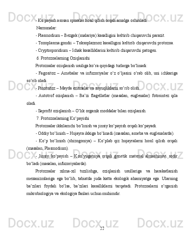 - Ko‘payish asosan sporalar hosil qilish orqali amalga oshiriladi.  
 Namunalar:  
- Plasmodium – Bezgak (malariya) kasalligini keltirib chiqaruvchi parazit.  
- Toxoplasma gondii – Toksoplazmoz kasalligini keltirib chiqaruvchi protozoa.  
- Cryptosporidium – Ichak kasalliklarini keltirib chiqaruvchi patogen.  
 6. Protozoalarning Oziqlanishi  
Protozoalar oziqlanish usuliga ko‘ra quyidagi turlarga bo‘linadi:  
-   Fagositoz   –   Amebalar   va   infuzoriyalar   o‘z   o‘ljasini   o‘rab   olib,   uni   ichkariga
so‘rib oladi.  
- Pinotsitoz – Mayda eritmalar va suyuqliklarni so‘rib olish.  
-   Autotrof   oziqlanish   –   Ba’zi   flagellatlar   (masalan,   euglenalar)   fotosintez   qila
oladi.  
- Saprofit oziqlanish – O‘lik organik moddalar bilan oziqlanish.  
 7. Protozoalarning Ko‘payishi  
Protozoalar ikkilamchi bo‘linish va jinsiy ko‘payish orqali ko‘payadi.  
- Oddiy bo‘linish – Hujayra ikkiga bo‘linadi (masalan, ameba va euglenalarda).  
-   Ko‘p   bo‘linish   (shizogoniya)   –   Ko‘plab   qiz   hujayralarni   hosil   qilish   orqali
(masalan, Plasmodium).  
-   Jinsiy   ko‘payish   –   Kon’yugatsiya   orqali   genetik   material   almashinuvi   sodir
bo‘ladi (masalan, infuzoriyalarda).  
Protozoalar   xilma-xil   tuzilishga,   oziqlanish   usullariga   va   harakatlanish
mexanizmlariga   ega   bo‘lib,   tabiatda   juda   katta   ekologik   ahamiyatga   ega.   Ularning
ba’zilari   foydali   bo‘lsa,   ba’zilari   kasalliklarni   tarqatadi.   Protozoalarni   o‘rganish
mikrobiologiya va ekologiya fanlari uchun muhimdir. 
22 