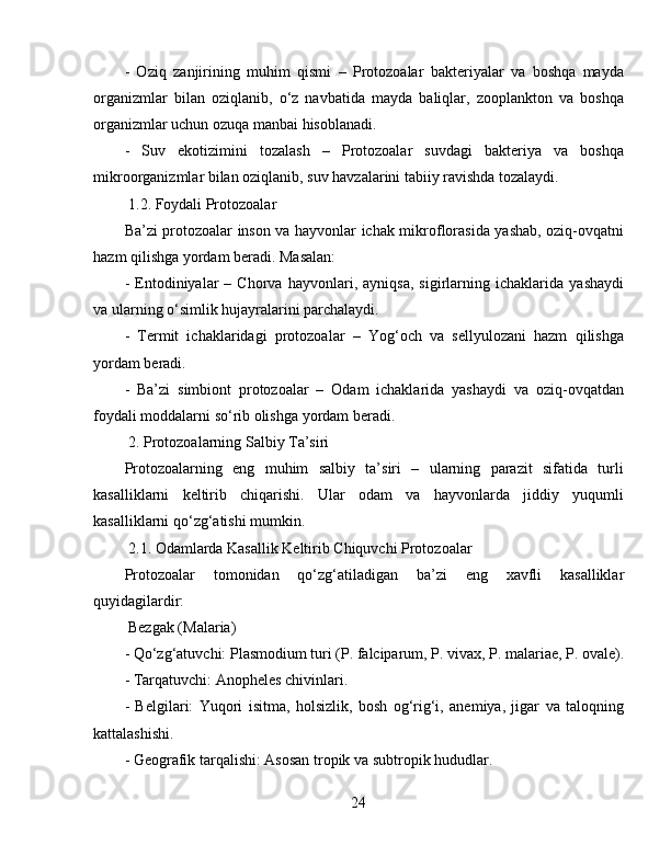 -   Oziq   zanjirining   muhim   qismi   –   Protozoalar   bakteriyalar   va   boshqa   mayda
organizmlar   bilan   oziqlanib,   o‘z   navbatida   mayda   baliqlar,   zooplankton   va   boshqa
organizmlar uchun ozuqa manbai hisoblanadi.  
-   Suv   ekotizimini   tozalash   –   Protozoalar   suvdagi   bakteriya   va   boshqa
mikroorganizmlar bilan oziqlanib, suv havzalarini tabiiy ravishda tozalaydi.  
 1.2. Foydali Protozoalar  
Ba’zi protozoalar inson va hayvonlar ichak mikroflorasida yashab, oziq-ovqatni
hazm qilishga yordam beradi. Masalan:  
-   Entodiniyalar   –   Chorva   hayvonlari,   ayniqsa,   sigirlarning   ichaklarida   yashaydi
va ularning o‘simlik hujayralarini parchalaydi.  
-   Termit   ichaklaridagi   protozoalar   –   Yog‘och   va   sellyulozani   hazm   qilishga
yordam beradi.  
-   Ba’zi   simbiont   protozoalar   –   Odam   ichaklarida   yashaydi   va   oziq-ovqatdan
foydali moddalarni so‘rib olishga yordam beradi.  
 2. Protozoalarning Salbiy Ta’siri  
Protozoalarning   eng   muhim   salbiy   ta’siri   –   ularning   parazit   sifatida   turli
kasalliklarni   keltirib   chiqarishi.   Ular   odam   va   hayvonlarda   jiddiy   yuqumli
kasalliklarni qo‘zg‘atishi mumkin.  
 2.1. Odamlarda Kasallik Keltirib Chiquvchi Protozoalar  
Protozoalar   tomonidan   qo‘zg‘atiladigan   ba’zi   eng   xavfli   kasalliklar
quyidagilardir:  
 Bezgak (Malaria)  
- Qo‘zg‘atuvchi: Plasmodium turi (P. falciparum, P. vivax, P. malariae, P. ovale).
- Tarqatuvchi: Anopheles chivinlari.  
-   Belgilari:   Yuqori   isitma,   holsizlik,   bosh   og‘rig‘i,   anemiya,   jigar   va   taloqning
kattalashishi.  
- Geografik tarqalishi: Asosan tropik va subtropik hududlar.
24 