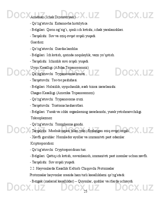  Amebiaz (Ichak Dizenteriyasi)  
- Qo‘zg‘atuvchi: Entamoeba histolytica.  
- Belgilari: Qorin og‘rig‘i, qonli ich ketishi, ichak yaralanishlari.  
- Tarqalishi: Suv va oziq-ovqat orqali yuqadi.  
 Giardioz  
- Qo‘zg‘atuvchi: Giardia lamblia.  
- Belgilari: Ich ketish, qorinda noqulaylik, vazn yo‘qotish.  
- Tarqalishi: Ichimlik suvi orqali yuqadi.  
 Uyqu Kasalligi (Afrika Tripanosomozi)  
- Qo‘zg‘atuvchi: Trypanosoma brucei.  
- Tarqatuvchi: Tse-tse pashshasi.  
- Belgilari: Holsizlik, uyquchanlik, asab tizimi zararlanishi.  
 Chagas Kasalligi (Amerika Tripanosomozi)  
- Qo‘zg‘atuvchi: Trypanosoma cruzi.  
- Tarqatuvchi: Triatoma hasharotlari.  
- Belgilari: Yurak va ichki organlarning zararlanishi, yurak yetishmovchiligi.  
 Toksoplazmoz  
- Qo‘zg‘atuvchi: Toxoplasma gondii.  
- Tarqalishi: Mushuk najasi bilan yoki ifloslangan oziq-ovqat orqali.  
- Xavfli guruhlar: Homilador ayollar va immuniteti past odamlar.  
 Kriptosporidioz  
- Qo‘zg‘atuvchi: Cryptosporidium turi.  
- Belgilari: Qattiq ich ketish, suvsizlanish, immuniteti past insonlar uchun xavfli.
- Tarqalishi: Suv orqali yuqadi.  
2.2. Hayvonlarda Kasallik Keltirib Chiquvchi Protozoalar  
Protozoalar hayvonlar orasida ham turli kasalliklarni qo‘zg‘atadi:  
- Bezgak (malarial kasalliklar) – Quyonlar, qushlar va itlarda uchraydi.  
25 