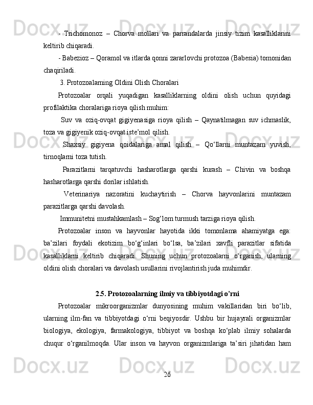 -   Trichomonoz   –   Chorva   mollari   va   parrandalarda   jinsiy   tizim   kasalliklarini
keltirib chiqaradi.  
- Babezioz – Qoramol va itlarda qonni zararlovchi protozoa (Babesia) tomonidan
chaqiriladi.
 3. Protozoalarning Oldini Olish Choralari  
Protozoalar   orqali   yuqadigan   kasalliklarning   oldini   olish   uchun   quyidagi
profilaktika choralariga rioya qilish muhim:  
  Suv   va   oziq-ovqat   gigiyenasiga   rioya   qilish   –   Qaynatilmagan   suv   ichmaslik,
toza va gigiyenik oziq-ovqat iste’mol qilish.  
  Shaxsiy   gigiyena   qoidalariga   amal   qilish   –   Qo‘llarni   muntazam   yuvish,
tirnoqlarni toza tutish.  
  Parazitlarni   tarqatuvchi   hasharotlarga   qarshi   kurash   –   Chivin   va   boshqa
hasharotlarga qarshi dorilar ishlatish.  
  Veterinariya   nazoratini   kuchaytirish   –   Chorva   hayvonlarini   muntazam
parazitlarga qarshi davolash.  
 Immunitetni mustahkamlash – Sog‘lom turmush tarziga rioya qilish.
Protozoalar   inson   va   hayvonlar   hayotida   ikki   tomonlama   ahamiyatga   ega:
ba’zilari   foydali   ekotizim   bo‘g‘inlari   bo‘lsa,   ba’zilari   xavfli   parazitlar   sifatida
kasalliklarni   keltirib   chiqaradi.   Shuning   uchun   protozoalarni   o‘rganish,   ularning
oldini olish choralari va davolash usullarini rivojlantirish juda muhimdir.
2.5. Protozoalarning ilmiy va tibbiyotdagi o'rni
Protozoalar   mikroorganizmlar   dunyosining   muhim   vakillaridan   biri   bo‘lib,
ularning   ilm-fan   va   tibbiyotdagi   o‘rni   beqiyosdir.   Ushbu   bir   hujayrali   organizmlar
biologiya,   ekologiya,   farmakologiya,   tibbiyot   va   boshqa   ko‘plab   ilmiy   sohalarda
chuqur   o‘rganilmoqda.   Ular   inson   va   hayvon   organizmlariga   ta’siri   jihatidan   ham
26 