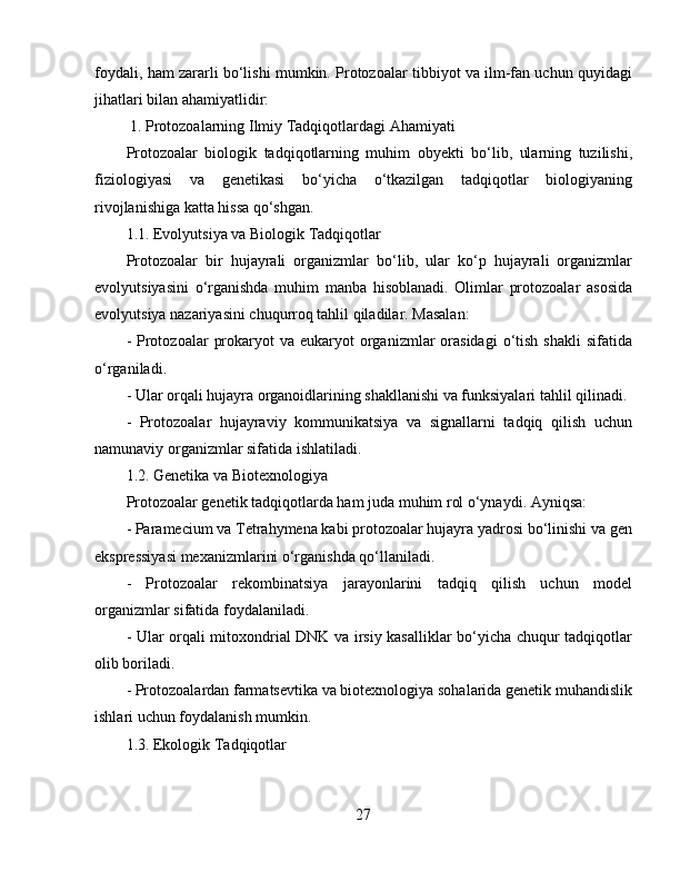 foydali, ham zararli bo‘lishi mumkin. Protozoalar tibbiyot va ilm-fan uchun quyidagi
jihatlari bilan ahamiyatlidir:  
 1. Protozoalarning Ilmiy Tadqiqotlardagi Ahamiyati  
Protozoalar   biologik   tadqiqotlarning   muhim   obyekti   bo‘lib,   ularning   tuzilishi,
fiziologiyasi   va   genetikasi   bo‘yicha   o‘tkazilgan   tadqiqotlar   biologiyaning
rivojlanishiga katta hissa qo‘shgan.   
1.1. Evolyutsiya va Biologik Tadqiqotlar  
Protozoalar   bir   hujayrali   organizmlar   bo‘lib,   ular   ko‘p   hujayrali   organizmlar
evolyutsiyasini   o‘rganishda   muhim   manba   hisoblanadi.   Olimlar   protozoalar   asosida
evolyutsiya nazariyasini chuqurroq tahlil qiladilar. Masalan:  
-  Protozoalar   prokaryot  va  eukaryot  organizmlar  orasidagi  o‘tish  shakli   sifatida
o‘rganiladi.  
- Ular orqali hujayra organoidlarining shakllanishi va funksiyalari tahlil qilinadi.
-   Protozoalar   hujayraviy   kommunikatsiya   va   signallarni   tadqiq   qilish   uchun
namunaviy organizmlar sifatida ishlatiladi.  
1.2. Genetika va Biotexnologiya  
Protozoalar genetik tadqiqotlarda ham juda muhim rol o‘ynaydi. Ayniqsa:  
- Paramecium va Tetrahymena kabi protozoalar hujayra yadrosi bo‘linishi va gen
ekspressiyasi mexanizmlarini o‘rganishda qo‘llaniladi.  
-   Protozoalar   rekombinatsiya   jarayonlarini   tadqiq   qilish   uchun   model
organizmlar sifatida foydalaniladi.  
- Ular orqali mitoxondrial DNK va irsiy kasalliklar bo‘yicha chuqur tadqiqotlar
olib boriladi.  
- Protozoalardan farmatsevtika va biotexnologiya sohalarida genetik muhandislik
ishlari uchun foydalanish mumkin.  
1.3. Ekologik Tadqiqotlar  
27 