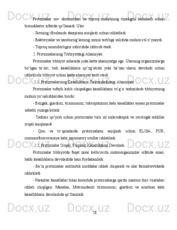 Protozoalar   suv   ekotizimlari   va   tuproq   muhitining   tozaligini   baholash   uchun
bioindikator sifatida qo‘llanadi. Ular:  
- Suvning ifloslanish darajasini aniqlash uchun ishlatiladi.  
- Bakteriyalar va zamburug‘larning sonini tartibga solishda muhim rol o‘ynaydi.
- Tuproq unumdorligini oshirishda ishtirok etadi.  
2. Protozoalarning Tibbiyotdagi Ahamiyati  
Protozoalar tibbiyot sohasida juda katta ahamiyatga ega. Ularning organizmlarga
bo‘lgan   ta’siri,   turli   kasalliklarni   qo‘zg‘atishi   yoki   ba’zan   ularni   davolash   uchun
ishlatilishi tibbiyot uchun katta ahamiyat kasb etadi.  
 2.1. Protozoalarning Kasalliklarni Tashxislashdagi Ahamiyati  
Protozoalar tufayli kelib chiqadigan kasalliklarni to‘g‘ri tashxislash tibbiyotning
muhim yo‘nalishlaridan biridir.   
- Bezgak, giardioz, trixomonoz, toksoplazmoz kabi kasalliklar aynan protozoalar
sababli yuzaga keladi.  
-  Tashxis   qo‘yish   uchun  protozoalar   turli   xil   mikroskopik   va  serologik  tahlillar
orqali aniqlanadi.  
-   Qon   va   to‘qimalarda   protozoalarni   aniqlash   uchun   ELISA,   PCR,
immunofluoresensiya kabi zamonaviy usullar ishlatiladi.  
 2.2. Protozoalar Orqali Yuqumli Kasalliklarni Davolash  
Protozoalar   tibbiyotda   faqat   zarar   keltiruvchi   mikroorganizmlar   sifatida   emas,
balki kasalliklarni davolashda ham foydalaniladi:  
- Ba’zi protozoalar antibiotik moddalar ishlab chiqaradi va ular farmatsevtikada
ishlatiladi.  
- Parazitar kasalliklar bilan kurashda protozoalarga qarshi maxsus dori vositalari
ishlab   chiqilgan.   Masalan,   Metronidazol   trixomonoz,   giardioz   va   amebiaz   kabi
kasalliklarni davolashda qo‘llaniladi.  
28 