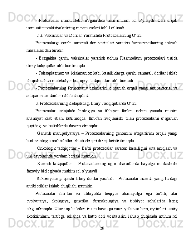 -   Protozoalar   immunitetni   o‘rganishda   ham   muhim   rol   o‘ynaydi.   Ular   orqali
immunitet reaktsiyalarining mexanizmlari tahlil qilinadi.  
 2.3. Vaksinalar va Dorilar Yaratishda Protozoalarning O‘rni  
Protozoalarga  qarshi  samarali  dori  vositalari   yaratish  farmatsevtikaning  dolzarb
masalalaridan biridir:  
-   Bezgakka   qarshi   vaksinalar   yaratish   uchun   Plasmodium   protozoalari   ustida
ilmiy tadqiqotlar olib borilmoqda.  
- Toksoplazmoz va leishmanioz kabi kasalliklarga qarshi samarali dorilar ishlab
chiqish uchun molekulyar biologiya tadqiqotlari olib boriladi.  
- Protozoalarning fermentativ tizimlarini  o‘rganish  orqali  yangi  antibakterial  va
antiparazitar dorilar ishlab chiqiladi.  
3. Protozoalarning Kelajakdagi Ilmiy Tadqiqotlarda O‘rni  
Protozoalar   kelajakda   biologiya   va   tibbiyot   fanlari   uchun   yanada   muhim
ahamiyat   kasb   etishi   kutilmoqda.   Ilm-fan   rivojlanishi   bilan   protozoalarni   o‘rganish
quyidagi yo‘nalishlarda davom etmoqda:  
  Genetik   manipulyatsiya   –   Protozoalarning   genomini   o‘zgartirish   orqali   yangi
biotexnologik mahsulotlar ishlab chiqarish rejalashtirilmoqda.  
  Onkologik   tadqiqotlar   –   Ba’zi   protozoalar   saraton   kasalligini   erta   aniqlash   va
uni davolashda yordam berishi mumkin.  
  Kosmik   tadqiqotlar   –   Protozoalarning   og‘ir   sharoitlarda   hayotga   moslashishi
fazoviy biologiyada muhim rol o‘ynaydi.  
 Bakteriyalarga qarshi tabiiy dorilar yaratish – Protozoalar asosida yangi turdagi
antibiotiklar ishlab chiqilishi mumkin.  
Protozoalar   ilm-fan   va   tibbiyotda   beqiyos   ahamiyatga   ega   bo‘lib,   ular
evolyutsiya,   ekologiya,   genetika,   farmakologiya   va   tibbiyot   sohalarida   keng
o‘rganilmoqda. Ularning ba’zilari inson hayotiga zarar yetkazsa ham, ayrimlari tabiiy
ekotizimlarni   tartibga   solishda   va   hatto   dori   vositalarini   ishlab   chiqishda   muhim   rol
29 