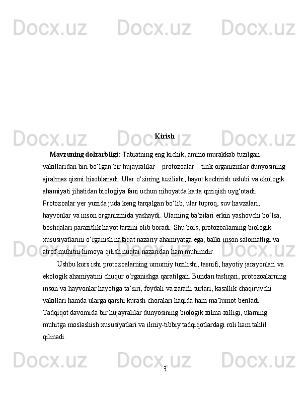 Kirish
     Mavzuning dolzarbligi:  Tabiatning eng kichik, ammo murakkab tuzilgan 
vakillaridan biri bo‘lgan bir hujayralilar – protozoalar – tirik organizmlar dunyosining
ajralmas qismi hisoblanadi. Ular o‘zining tuzilishi, hayot kechirish uslubi va ekologik 
ahamiyati jihatidan biologiya fani uchun nihoyatda katta qiziqish uyg‘otadi. 
Protozoalar yer yuzida juda keng tarqalgan bo‘lib, ular tuproq, suv havzalari, 
hayvonlar va inson organizmida yashaydi. Ularning ba’zilari erkin yashovchi bo‘lsa, 
boshqalari parazitlik hayot tarzini olib boradi. Shu bois, protozoalarning biologik 
xususiyatlarini o‘rganish nafaqat nazariy ahamiyatga ega, balki inson salomatligi va 
atrof-muhitni himoya qilish nuqtai nazaridan ham muhimdir.  
Ushbu kurs ishi protozoalarning umumiy tuzilishi, tasnifi, hayotiy jarayonlari va 
ekologik ahamiyatini chuqur o‘rganishga qaratilgan. Bundan tashqari, protozoalarning
inson va hayvonlar hayotiga ta’siri, foydali va zararli turlari, kasallik chaqiruvchi 
vakillari hamda ularga qarshi kurash choralari haqida ham ma’lumot beriladi. 
Tadqiqot davomida bir hujayralilar dunyosining biologik xilma-xilligi, ularning 
muhitga moslashish xususiyatlari va ilmiy-tibbiy tadqiqotlardagi roli ham tahlil 
qilinadi.  
3 
