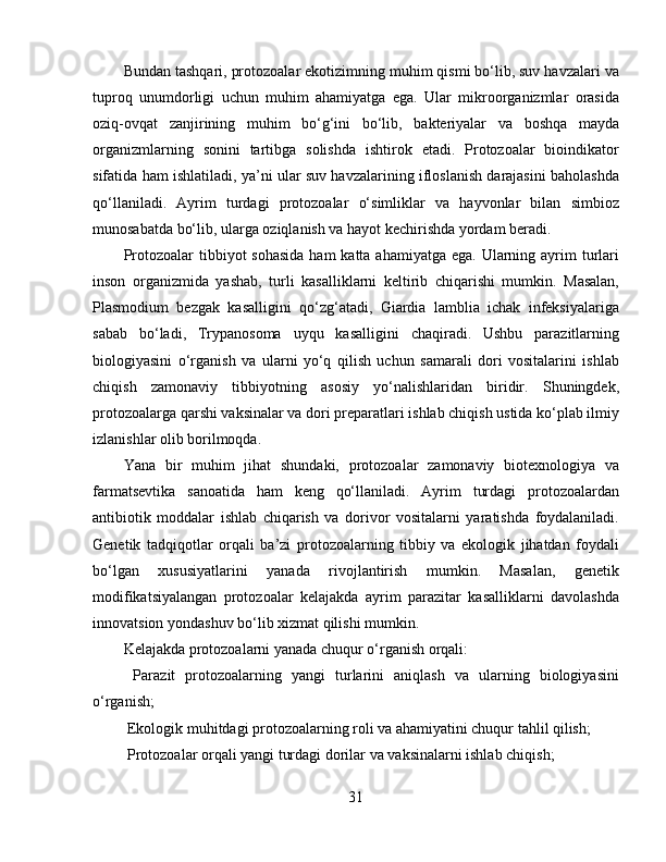 Bundan tashqari, protozoalar ekotizimning muhim qismi bo‘lib, suv havzalari va
tuproq   unumdorligi   uchun   muhim   ahamiyatga   ega.   Ular   mikroorganizmlar   orasida
oziq-ovqat   zanjirining   muhim   bo‘g‘ini   bo‘lib,   bakteriyalar   va   boshqa   mayda
organizmlarning   sonini   tartibga   solishda   ishtirok   etadi.   Protozoalar   bioindikator
sifatida ham ishlatiladi, ya’ni ular suv havzalarining ifloslanish darajasini baholashda
qo‘llaniladi.   Ayrim   turdagi   protozoalar   o‘simliklar   va   hayvonlar   bilan   simbioz
munosabatda bo‘lib, ularga oziqlanish va hayot kechirishda yordam beradi.  
Protozoalar  tibbiyot  sohasida  ham  katta ahamiyatga  ega. Ularning ayrim  turlari
inson   organizmida   yashab,   turli   kasalliklarni   keltirib   chiqarishi   mumkin.   Masalan,
Plasmodium   bezgak   kasalligini   qo‘zg‘atadi,   Giardia   lamblia   ichak   infeksiyalariga
sabab   bo‘ladi,   Trypanosoma   uyqu   kasalligini   chaqiradi.   Ushbu   parazitlarning
biologiyasini   o‘rganish   va   ularni   yo‘q   qilish   uchun   samarali   dori   vositalarini   ishlab
chiqish   zamonaviy   tibbiyotning   asosiy   yo‘nalishlaridan   biridir.   Shuningdek,
protozoalarga qarshi vaksinalar va dori preparatlari ishlab chiqish ustida ko‘plab ilmiy
izlanishlar olib borilmoqda.  
Yana   bir   muhim   jihat   shundaki,   protozoalar   zamonaviy   biotexnologiya   va
farmatsevtika   sanoatida   ham   keng   qo‘llaniladi.   Ayrim   turdagi   protozoalardan
antibiotik   moddalar   ishlab   chiqarish   va   dorivor   vositalarni   yaratishda   foydalaniladi.
Genetik   tadqiqotlar   orqali   ba’zi   protozoalarning   tibbiy   va   ekologik   jihatdan   foydali
bo‘lgan   xususiyatlarini   yanada   rivojlantirish   mumkin.   Masalan,   genetik
modifikatsiyalangan   protozoalar   kelajakda   ayrim   parazitar   kasalliklarni   davolashda
innovatsion yondashuv bo‘lib xizmat qilishi mumkin.  
Kelajakda protozoalarni yanada chuqur o‘rganish orqali:  
  Parazit   protozoalarning   yangi   turlarini   aniqlash   va   ularning   biologiyasini
o‘rganish;  
 Ekologik muhitdagi protozoalarning roli va ahamiyatini chuqur tahlil qilish;  
 Protozoalar orqali yangi turdagi dorilar va vaksinalarni ishlab chiqish;  
31 
