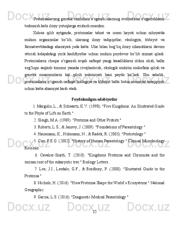  Protozoalarning genetik tuzilishini o‘rganib, ularning evolyutsion o‘zgarishlarini
tushunish kabi ilmiy yutuqlarga erishish mumkin.  
Xulosa   qilib   aytganda,   protozoalar   tabiat   va   inson   hayoti   uchun   nihoyatda
muhim   organizmlar   bo‘lib,   ularning   ilmiy   tadqiqotlar,   ekologiya,   tibbiyot   va
farmatsevtikadagi  ahamiyati  juda katta. Ular  bilan bog‘liq ilmiy izlanishlarni  davom
ettirish   kelajakdagi   yirik   kashfiyotlar   uchun   muhim   poydevor   bo‘lib   xizmat   qiladi.
Protozoalarni   chuqur   o‘rganish   orqali   nafaqat   yangi   kasalliklarni   oldini   olish,   balki
sog‘liqni saqlash tizimini yanada rivojlantirish, ekologik muhitni muhofaza qilish va
genetik   muammolarni   hal   qilish   imkoniyati   ham   paydo   bo‘ladi.   Shu   sababli,
protozoalarni o‘rganish nafaqat biologiya va tibbiyot balki butun insoniyat taraqqiyoti
uchun katta ahamiyat kasb etadi.
Foydalanilgan adabiyotlar 
1. Margulis, L., & Schwartz, K.V. (1998). "Five Kingdoms: An Illustrated Guide
to the Phyla of Life on Earth."  
 2. Sleigh, M.A. (1989). "Protozoa and Other Protists."  
 3. Roberts, L.S., & Janovy, J. (2009). "Foundations of Parasitology."  
 4. Hausmann, K., Hülsmann, N., & Radek, R. (2003). "Protistology."  
 5. Cox, F.E.G. (2002). "History of Human Parasitology." Clinical Microbiology
Reviews.  
  6.   Cavalier-Smith,   T.   (2010).   "Kingdoms   Protozoa   and   Chromista   and   the
eozoan root of the eukaryotic tree." Biology Letters.  
  7.   Lee,   J.J.,   Leedale,   G.F.,   &   Bradbury,   P.   (2000).   "Illustrated   Guide   to   the
Protozoa."  
 8. Nichols, H. (2016). "How Protozoa Shape the World’s Ecosystems." National
Geographic.  
 9. Garcia, L.S. (2016). "Diagnostic Medical Parasitology."  
32 