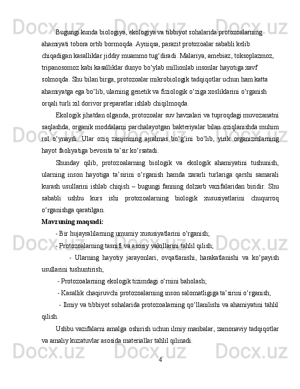 Bugungi kunda biologiya, ekologiya va tibbiyot sohalarida protozoalarning 
ahamiyati tobora ortib bormoqda. Ayniqsa, parazit protozoalar sababli kelib 
chiqadigan kasalliklar jiddiy muammo tug‘diradi. Malariya, amebiaz, toksoplazmoz, 
tripanosomoz kabi kasalliklar dunyo bo‘ylab millionlab insonlar hayotiga xavf 
solmoqda. Shu bilan birga, protozoalar mikrobiologik tadqiqotlar uchun ham katta 
ahamiyatga ega bo‘lib, ularning genetik va fiziologik o‘ziga xosliklarini o‘rganish 
orqali turli xil dorivor preparatlar ishlab chiqilmoqda.  
Ekologik jihatdan olganda, protozoalar suv havzalari va tuproqdagi muvozanatni
saqlashda, organik moddalarni parchalayotgan bakteriyalar bilan oziqlanishda muhim
rol   o‘ynaydi.   Ular   oziq   zanjirining   ajralmas   bo‘g‘ini   bo‘lib,   yirik   organizmlarning
hayot faoliyatiga bevosita ta’sir ko‘rsatadi.  
Shunday   qilib,   protozoalarning   biologik   va   ekologik   ahamiyatini   tushunish,
ularning   inson   hayotiga   ta’sirini   o‘rganish   hamda   zararli   turlariga   qarshi   samarali
kurash  usullarini  ishlab chiqish  – bugungi  fanning dolzarb vazifalaridan biridir. Shu
sababli   ushbu   kurs   ishi   protozoalarning   biologik   xususiyatlarini   chuqurroq
o‘rganishga qaratilgan.  
Mavzuning maqsadi:  
        - Bir hujayralilarning umumiy xususiyatlarini o‘rganish;  
        - Protozoalarning tasnifi va asosiy vakillarini tahlil qilish;  
                -   Ularning   hayotiy   jarayonlari,   ovqatlanishi,   harakatlanishi   va   ko‘payish
usullarini tushuntirish;  
         - Protozoalarning ekologik tizimdagi o‘rnini baholash;  
         - Kasallik chaqiruvchi protozoalarning inson salomatligiga ta’sirini o‘rganish;  
         - Ilmiy va tibbiyot sohalarida protozoalarning qo‘llanilishi va ahamiyatini tahlil
qilish.  
Ushbu vazifalarni amalga oshirish uchun ilmiy manbalar, zamonaviy tadqiqotlar
va amaliy kuzatuvlar asosida materiallar tahlil qilinadi.  
4 