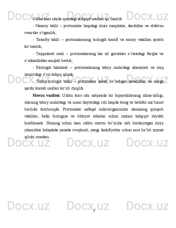 Ushbu kurs ishida quyidagi tadqiqot usullari qo‘llanildi:  
-   Nazariy   tahlil   –   protozoalar   haqidagi   ilmiy   maqolalar,   darsliklar   va   elektron
resurslar o‘rganildi;  
-   Tasnifiy   tahlil   –   protozoalarning   biologik   tasnifi   va   asosiy   vakillari   ajratib
ko‘rsatildi;  
-   Taqqoslash   usuli   –   protozoalarning   har   xil   guruhlari   o‘rtasidagi   farqlar   va
o‘xshashliklar aniqlab berildi;  
-   Ekologik   baholash   –   protozoalarning   tabiiy   muhitdagi   ahamiyati   va   oziq
zanjiridagi o‘rni tadqiq qilindi;  
-   Tibbiy-biologik   tahlil   –   protozoalar   sabab   bo‘ladigan   kasalliklar   va   ularga
qarshi kurash usullari ko‘rib chiqildi.  
Mavzu   vazifasi:   Ushbu   kurs   ishi   natijasida   bir   hujayralilarning   xilma-xilligi,
ularning tabiiy muhitdagi  va inson hayotidagi  roli  haqida keng va batafsil ma’lumot
berilishi   kutilmoqda.   Protozoalar   nafaqat   mikroorganizmlar   olamining   qiziqarli
vakillari,   balki   biologiya   va   tibbiyot   sohalari   uchun   muhim   tadqiqot   obyekti
hisoblanadi.   Shuning   uchun   ham   ushbu   mavzu   bo‘yicha   olib   borilayotgan   ilmiy
izlanishlar   kelajakda   yanada   rivojlanib,   yangi   kashfiyotlar   uchun   asos   bo‘lib   xizmat
qilishi mumkin.  
5 