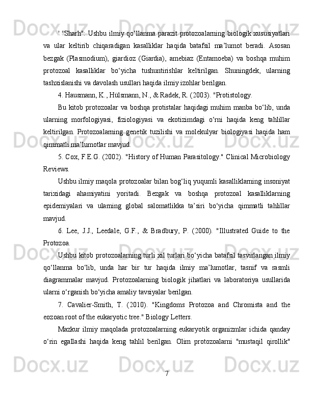 '   ''Sharh'':  Ushbu ilmiy qo‘llanma parazit  protozoalarning biologik xususiyatlari
va   ular   keltirib   chiqaradigan   kasalliklar   haqida   batafsil   ma’lumot   beradi.   Asosan
bezgak   (Plasmodium),   giardioz   (Giardia),   amebiaz   (Entamoeba)   va   boshqa   muhim
protozoal   kasalliklar   bo‘yicha   tushuntirishlar   keltirilgan.   Shuningdek,   ularning
tashxislanishi va davolash usullari haqida ilmiy izohlar berilgan.  
4. Hausmann, K., Hülsmann, N., & Radek, R. (2003). "Protistology.
Bu kitob protozoalar va boshqa protistalar  haqidagi  muhim manba bo‘lib, unda
ularning   morfologiyasi,   fiziologiyasi   va   ekotizimdagi   o‘rni   haqida   keng   tahlillar
keltirilgan.   Protozoalarning   genetik   tuzilishi   va   molekulyar   biologiyasi   haqida   ham
qimmatli ma’lumotlar mavjud.  
5. Cox, F.E.G. (2002). "History of Human Parasitology." Clinical Microbiology
Reviews. 
Ushbu ilmiy maqola protozoalar bilan bog‘liq yuqumli kasalliklarning insoniyat
tarixidagi   ahamiyatini   yoritadi.   Bezgak   va   boshqa   protozoal   kasalliklarning
epidemiyalari   va   ularning   global   salomatlikka   ta’siri   bo‘yicha   qimmatli   tahlillar
mavjud.  
6.   Lee,   J.J.,   Leedale,   G.F.,   &   Bradbury,   P.   (2000).   "Illustrated   Guide   to   the
Protozoa. 
Ushbu kitob protozoalarning turli xil turlari bo‘yicha batafsil tasvirlangan ilmiy
qo‘llanma   bo‘lib,   unda   har   bir   tur   haqida   ilmiy   ma’lumotlar,   tasnif   va   rasmli
diagrammalar   mavjud.   Protozoalarning   biologik   jihatlari   va   laboratoriya   usullarida
ularni o‘rganish bo‘yicha amaliy tavsiyalar berilgan.  
7.   Cavalier-Smith,   T.   (2010).   "Kingdoms   Protozoa   and   Chromista   and   the
eozoan root of the eukaryotic tree." Biology Letters. 
Mazkur   ilmiy   maqolada   protozoalarning   eukaryotik   organizmlar   ichida   qanday
o‘rin   egallashi   haqida   keng   tahlil   berilgan.   Olim   protozoalarni   ''mustaqil   qirollik''
7 