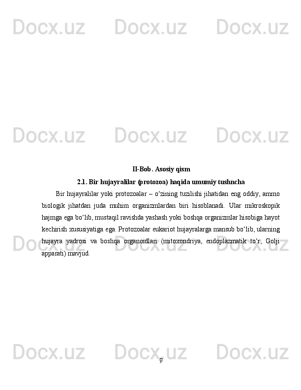 II-Bob. Asosiy qism
2.1. Bir hujayralilar (protozoa) haqida umumiy tushncha
Bir hujayralilar yoki protozoalar – o‘zining tuzilishi jihatidan eng oddiy, ammo
biologik   jihatdan   juda   muhim   organizmlardan   biri   hisoblanadi.   Ular   mikroskopik
hajmga ega bo‘lib, mustaqil ravishda yashash yoki boshqa organizmlar hisobiga hayot
kechirish xususiyatiga ega. Protozoalar eukariot hujayralarga mansub bo‘lib, ularning
hujayra   yadrosi   va   boshqa   organoidlari   (mitoxondriya,   endoplazmatik   to‘r,   Golji
apparati) mavjud.
9 