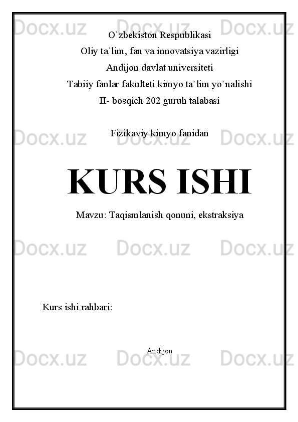 O`zbekiston Respublikasi
Oliy ta`lim, fan va innovatsiya vazirligi
Andijon davlat universiteti 
Tabiiy fanlar fakulteti kimyo ta`lim yo`nalishi 
II- bosqich 202 guruh talabasi
Fizikaviy kimyo fanidan 
KURS ISHI
Mavzu:  Taqismlanish qonuni, ekstraksiya
Kurs ishi rahbari:                             
Andijon  