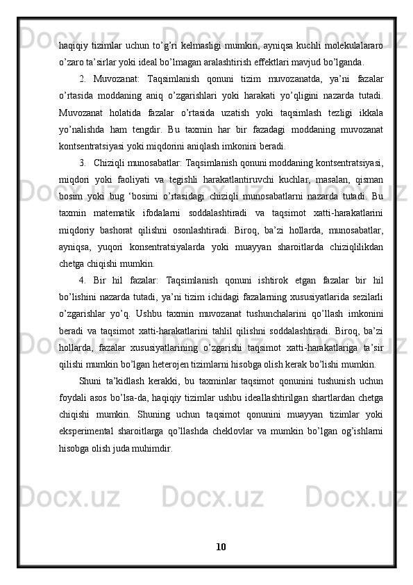 haqiqiy   tizimlar   uchun   to’g’ri   kelmasligi   mumkin,   ayniqsa   kuchli   molekulalararo
o’zaro ta’sirlar yoki ideal bo’lmagan aralashtirish effektlari mavjud bo’lganda.
2. Muvozanat:   Ta qsimlanish   qonuni   tizim   muvozanatda,   ya’ni   fazalar
o’rtasida   moddaning   aniq   o’zgarishlari   yoki   harakati   yo’qligini   nazarda   tutadi.
Muvozanat   holatida   fazalar   o’rtasida   uzatish   yoki   taqsimlash   tezligi   ikkala
yo’nalishda   ham   tengdir.   Bu   taxmin   har   bir   fazadagi   moddaning   muvozanat
kontsentratsiyasi yoki miqdorini aniqlash imkonini beradi.
3. Chiziqli munosabatlar: Taqsimlanish qonuni moddaning kontsentratsiyasi,
miqdori   yoki   faoliyati   va   tegishli   harakatlantiruvchi   kuchlar,   masalan,   qisman
bosim   yoki   bug   ‘bosimi   o’rtasidagi   chiziqli   munosabatlarni   nazarda   tutadi.   Bu
taxmin   matematik   ifodalarni   soddalashtiradi   va   taqsimot   xatti-harakatlarini
miqdoriy   bashorat   qilishni   osonlashtiradi.   Biroq,   ba’zi   hollarda,   munosabatlar,
ayniqsa,   yuqori   konsentratsiyalarda   yoki   muayyan   sharoitlarda   chiziqlilikdan
chetga chiqishi mumkin.
4. Bir   hil   fazalar:   Taqsimlanish   qonuni   ishtirok   etgan   fazalar   bir   hil
bo’lishini   nazarda   tutadi,  ya’ni   tizim   ichidagi   fazalarning  xususiyatlarida   sezilarli
o’zgarishlar   yo’q.   Ushbu   taxmin   muvozanat   tushunchalarini   qo’llash   imkonini
beradi   va   taqsimot   xatti-harakatlarini   tahlil   qilishni   soddalashtiradi.   Biroq,   ba’zi
hollarda,   fazalar   xususiyatlarining   o’zgarishi   taqsimot   xatti-harakatlariga   ta’sir
qilishi mumkin bo’lgan heterojen tizimlarni hisobga olish kerak bo’lishi mumkin.
Shuni   ta’kidlash   kerakki,   bu   taxminlar   taqsimot   qonunini   tushunish   uchun
foydali   asos   bo’lsa-da,   haqiqiy  tizimlar   ushbu   ideallashtirilgan   shartlardan   chetga
chiqishi   mumkin.   Shuning   uchun   taqsimot   qonunini   muayyan   tizimlar   yoki
eksperimental   sharoitlarga   qo’llashda   cheklovlar   va   mumkin   bo’lgan   og’ishlarni
hisobga olish juda muhimdir.
 
10 