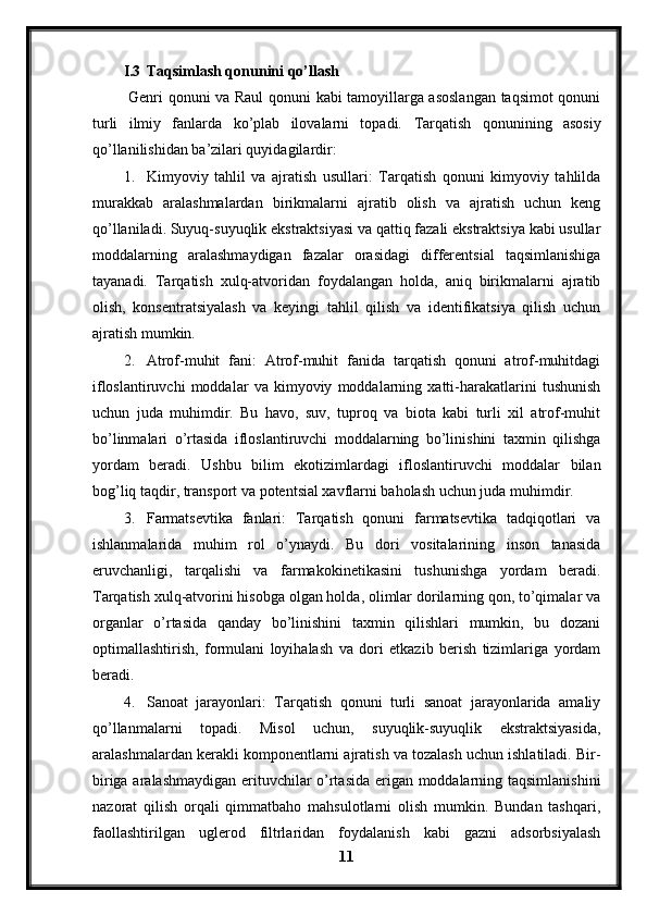 I.3 Taqsimlash qonunini qo’llash
  Genri qonuni va Raul qonuni kabi tamoyillarga asoslangan taqsimot qonuni
turli   ilmiy   fanlarda   ko’plab   ilovalarni   topadi.   Tarqatish   qonunining   asosiy
qo’llanilishidan ba’zilari quyidagilardir:
1. Kimyoviy   tahlil   va   ajratish   usullari:   Tarqatish   qonuni   kimyoviy   tahlilda
murakkab   aralashmalardan   birikmalarni   ajratib   olish   va   ajratish   uchun   keng
qo’llaniladi. Suyuq-suyuqlik ekstraktsiyasi va qattiq fazali ekstraktsiya kabi usullar
moddalarning   aralashmaydigan   fazalar   orasidagi   differentsial   taqsimlanishiga
tayanadi.   Tarqatish   xulq-atvoridan   foydalangan   holda,   aniq   birikmalarni   ajratib
olish,   konsentratsiyalash   va   keyingi   tahlil   qilish   va   identifikatsiya   qilish   uchun
ajratish mumkin.
2. Atrof-muhit   fani:   Atrof-muhit   fanida   tarqatish   qonuni   atrof-muhitdagi
ifloslantiruvchi   moddalar   va   kimyoviy   moddalarning   xatti-harakatlarini   tushunish
uchun   juda   muhimdir.   Bu   havo,   suv,   tuproq   va   biota   kabi   turli   xil   atrof-muhit
bo’linmalari   o’rtasida   ifloslantiruvchi   moddalarning   bo’linishini   taxmin   qilishga
yordam   beradi.   Ushbu   bilim   ekotizimlardagi   ifloslantiruvchi   moddalar   bilan
bog’liq taqdir, transport va potentsial xavflarni baholash uchun juda muhimdir.
3. Farmatsevtika   fanlari:   Tarqatish   qonuni   farmatsevtika   tadqiqotlari   va
ishlanmalarida   muhim   rol   o’ynaydi.   Bu   dori   vositalarining   inson   tanasida
eruvchanligi,   tarqalishi   va   farmakokinetikasini   tushunishga   yordam   beradi.
Tarqatish xulq-atvorini hisobga olgan holda, olimlar dorilarning qon, to’qimalar va
organlar   o’rtasida   qanday   bo’linishini   taxmin   qilishlari   mumkin,   bu   dozani
optimallashtirish,   formulani   loyihalash   va   dori   etkazib   berish   tizimlariga   yordam
beradi.
4. Sanoat   jarayonlari:   Tarqatish   qonuni   turli   sanoat   jarayonlarida   amaliy
qo’llanmalarni   topadi.   Misol   uchun,   suyuqlik-suyuqlik   ekstraktsiyasida,
aralashmalardan kerakli komponentlarni ajratish va tozalash uchun ishlatiladi. Bir-
biriga aralashmaydigan erituvchilar o’rtasida erigan moddalarning taqsimlanishini
nazorat   qilish   orqali   qimmatbaho   mahsulotlarni   olish   mumkin.   Bundan   tashqari,
faollashtirilgan   uglerod   filtrlaridan   foydalanish   kabi   gazni   adsorbsiyalash
11