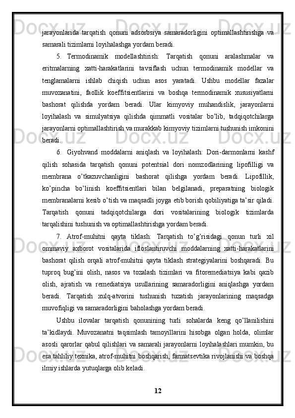 jarayonlarida   tarqatish   qonuni   adsorbsiya   samaradorligini   optimallashtirishga   va
samarali tizimlarni loyihalashga yordam beradi.
5. Termodinamik   modellashtirish:   Tarqatish   qonuni   aralashmalar   va
eritmalarning   xatti-harakatlarini   tavsiflash   uchun   termodinamik   modellar   va
tenglamalarni   ishlab   chiqish   uchun   asos   yaratadi.   Ushbu   modellar   fazalar
muvozanatini,   faollik   koeffitsientlarini   va   boshqa   termodinamik   xususiyatlarni
bashorat   qilishda   yordam   beradi.   Ular   kimyoviy   muhandislik,   jarayonlarni
loyihalash   va   simulyatsiya   qilishda   qimmatli   vositalar   bo’lib,   tadqiqotchilarga
jarayonlarni optimallashtirish va murakkab kimyoviy tizimlarni tushunish imkonini
beradi.
6. Giyohvand   moddalarni   aniqlash   va   loyihalash:   Dori-darmonlarni   kashf
qilish   sohasida   tarqatish   qonuni   potentsial   dori   nomzodlarining   lipofilligi   va
membrana   o’tkazuvchanligini   bashorat   qilishga   yordam   beradi.   Lipofillik,
ko’pincha   bo’linish   koeffitsientlari   bilan   belgilanadi,   preparatning   biologik
membranalarni kesib o’tish va maqsadli joyga etib borish qobiliyatiga ta’sir qiladi.
Tarqatish   qonuni   tadqiqotchilarga   dori   vositalarining   biologik   tizimlarda
tarqalishini tushunish va optimallashtirishga yordam beradi.
7. Atrof-muhitni   qayta   tiklash:   Tarqatish   to’g’risidagi   qonun   turli   xil
ommaviy   axborot   vositalarida   ifloslantiruvchi   moddalarning   xatti-harakatlarini
bashorat   qilish   orqali   atrof-muhitni   qayta   tiklash   strategiyalarini   boshqaradi.   Bu
tuproq   bug’ini   olish,   nasos   va   tozalash   tizimlari   va   fitoremediatsiya   kabi   qazib
olish,   ajratish   va   remediatsiya   usullarining   samaradorligini   aniqlashga   yordam
beradi.   Tarqatish   xulq-atvorini   tushunish   tuzatish   jarayonlarining   maqsadga
muvofiqligi va samaradorligini baholashga yordam beradi.
Ushbu   ilovalar   tarqatish   qonunining   turli   sohalarda   keng   qo’llanilishini
ta’kidlaydi.   Muvozanatni   taqsimlash   tamoyillarini   hisobga   olgan   holda,   olimlar
asosli qarorlar qabul qilishlari va samarali jarayonlarni loyihalashlari mumkin, bu
esa tahliliy texnika, atrof-muhitni boshqarish, farmatsevtika rivojlanishi va boshqa
ilmiy ishlarda yutuqlarga olib keladi.
12