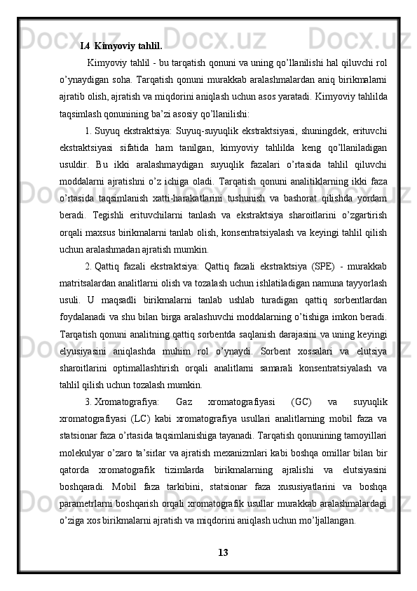 I.4 Kimyoviy tahlil.
 Kimyoviy tahlil - bu tarqatish qonuni va uning qo’llanilishi hal qiluvchi rol
o’ynaydigan   soha.   Tarqatish   qonuni   murakkab   aralashmalardan   aniq   birikmalarni
ajratib olish, ajratish va miqdorini aniqlash uchun asos yaratadi.  Kimyoviy tahlilda
taqsimlash qonunining ba’zi asosiy qo’llanilishi:
1. Suyuq  ekstraktsiya:   Suyuq-suyuqlik   ekstraktsiyasi,   shuningdek,   erituvchi
ekstraktsiyasi   sifatida   ham   tanilgan,   kimyoviy   tahlilda   keng   qo’llaniladigan
usuldir.   Bu   ikki   aralashmaydigan   suyuqlik   fazalari   o’rtasida   tahlil   qiluvchi
moddalarni   ajratishni   o’z   ichiga   oladi.   Tarqatish   qonuni   analitiklarning   ikki   faza
o’rtasida   taqsimlanish   xatti-harakatlarini   tushunish   va   bashorat   qilishda   yordam
beradi.   Tegishli   erituvchilarni   tanlash   va   ekstraktsiya   sharoitlarini   o’zgartirish
orqali maxsus birikmalarni tanlab olish, konsentratsiyalash va keyingi tahlil qilish
uchun aralashmadan ajratish mumkin.
2. Qattiq   fazali   ekstraktsiya:   Qattiq   fazali   ekstraktsiya   (SPE)   -   murakkab
matritsalardan analitlarni olish va tozalash uchun ishlatiladigan namuna tayyorlash
usuli.   U   maqsadli   birikmalarni   tanlab   ushlab   turadigan   qattiq   sorbentlardan
foydalanadi va shu bilan birga aralashuvchi moddalarning o’tishiga imkon beradi.
Tarqatish qonuni analitning qattiq sorbentda saqlanish darajasini va uning keyingi
elyusiyasini   aniqlashda   muhim   rol   o’ynaydi.   Sorbent   xossalari   va   elutsiya
sharoitlarini   optimallashtirish   orqali   analitlarni   samarali   konsentratsiyalash   va
tahlil qilish uchun tozalash mumkin.
3. Xromatografiya:   Gaz   xromatografiyasi   (GC)   va   suyuqlik
xromatografiyasi   (LC)   kabi   xromatografiya   usullari   analitlarning   mobil   faza   va
statsionar faza o’rtasida taqsimlanishiga tayanadi. Tarqatish qonunining tamoyillari
molekulyar o’zaro ta’sirlar va ajratish mexanizmlari kabi boshqa omillar bilan bir
qatorda   xromatografik   tizimlarda   birikmalarning   ajralishi   va   elutsiyasini
boshqaradi.   Mobil   faza   tarkibini,   statsionar   faza   xususiyatlarini   va   boshqa
parametrlarni boshqarish  orqali  xromatografik usullar  murakkab aralashmalardagi
o’ziga xos birikmalarni ajratish va miqdorini aniqlash uchun mo’ljallangan.
13 