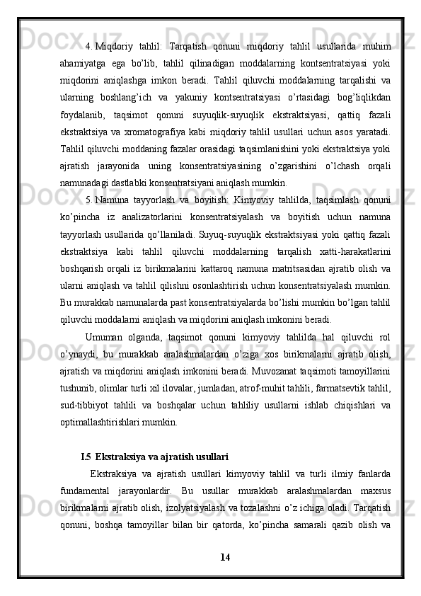 4. Miqdoriy   tahlil:   Tarqatish   qonuni   miqdoriy   tahlil   usullarida   muhim
ahamiyatga   ega   bo’lib,   tahlil   qilinadigan   moddalarning   kontsentratsiyasi   yoki
miqdorini   aniqlashga   imkon   beradi.   Tahlil   qiluvchi   moddalarning   tarqalishi   va
ularning   boshlang’ich   va   yakuniy   kontsentratsiyasi   o’rtasidagi   bog’liqlikdan
foydalanib,   taqsimot   qonuni   suyuqlik-suyuqlik   ekstraktsiyasi,   qattiq   fazali
ekstraktsiya   va   xromatografiya   kabi   miqdoriy   tahlil   usullari   uchun   asos   yaratadi.
Tahlil qiluvchi moddaning fazalar orasidagi taqsimlanishini yoki ekstraktsiya yoki
ajratish   jarayonida   uning   konsentratsiyasining   o’zgarishini   o’lchash   orqali
namunadagi dastlabki konsentratsiyani aniqlash mumkin.
5. Namuna   tayyorlash   va   boyitish:   Kimyoviy   tahlilda,   taqsimlash   qonuni
ko’pincha   iz   analizatorlarini   konsentratsiyalash   va   boyitish   uchun   namuna
tayyorlash usullarida qo’llaniladi. Suyuq-suyuqlik ekstraktsiyasi  yoki qattiq fazali
ekstraktsiya   kabi   tahlil   qiluvchi   moddalarning   tarqalish   xatti-harakatlarini
boshqarish   orqali   iz   birikmalarini   kattaroq   namuna   matritsasidan   ajratib   olish   va
ularni  aniqlash va tahlil qilishni  osonlashtirish uchun konsentratsiyalash  mumkin.
Bu murakkab namunalarda past konsentratsiyalarda bo’lishi mumkin bo’lgan tahlil
qiluvchi moddalarni aniqlash va miqdorini aniqlash imkonini beradi.
Umuman   olganda,   taqsimot   qonuni   kimyoviy   tahlilda   hal   qiluvchi   rol
o’ynaydi,   bu   murakkab   aralashmalardan   o’ziga   xos   birikmalarni   ajratib   olish,
ajratish va miqdorini aniqlash imkonini beradi. Muvozanat taqsimoti tamoyillarini
tushunib, olimlar turli xil ilovalar, jumladan, atrof-muhit tahlili, farmatsevtik tahlil,
sud-tibbiyot   tahlili   va   boshqalar   uchun   tahliliy   usullarni   ishlab   chiqishlari   va
optimallashtirishlari mumkin.
I.5 Ekstraksiya va ajratish usullari
  Ekstraksiya   va   ajratish   usullari   kimyoviy   tahlil   va   turli   ilmiy   fanlarda
fundamental   jarayonlardir.   Bu   usullar   murakkab   aralashmalardan   maxsus
birikmalarni ajratib olish, izolyatsiyalash va tozalashni  o’z ichiga oladi. Tarqatish
qonuni,   boshqa   tamoyillar   bilan   bir   qatorda,   ko’pincha   samarali   qazib   olish   va
14 