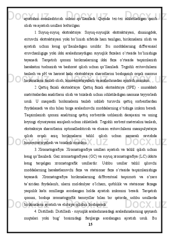 ajratishni   osonlashtirish   uchun   qo’llaniladi.   Quyida   tez-tez   ishlatiladigan   qazib
olish va ajratish usullari keltirilgan:
1. Suyuq-suyuq   ekstraktsiya:   Suyuq-suyuqlik   ekstraktsiyasi,   shuningdek,
erituvchi  ekstraktsiyasi  yoki bo’linish sifatida ham  tanilgan, birikmalarni  olish va
ajratish   uchun   keng   qo’llaniladigan   usuldir.   Bu   moddalarning   differensial
eruvchanligiga   yoki   ikki   aralashmaydigan   suyuqlik   fazalari   o’rtasida   bo’linishiga
tayanadi.   Tarqatish   qonuni   birikmalarning   ikki   faza   o’rtasida   taqsimlanish
harakatini   tushunish   va   bashorat   qilish   uchun   qo’llaniladi.   Tegishli   erituvchilarni
tanlash   va   pH   va   harorat   kabi   ekstraktsiya   sharoitlarini   boshqarish   orqali   maxsus
birikmalarni tanlab olish, konsentratsiyalash va aralashmadan ajratish mumkin.
2. Qattiq   fazali   ekstraktsiya:   Qattiq   fazali   ekstraktsiya   (SPE)   -   murakkab
matritsalardan analitlarni olish va tozalash uchun ishlatiladigan namuna tayyorlash
usuli.   U   maqsadli   birikmalarni   tanlab   ushlab   turuvchi   qattiq   sorbentlardan
foydalanadi va shu bilan birga aralashuvchi moddalarning o’tishiga imkon beradi.
Taqsimlanish   qonuni   analitning   qattiq   sorbentda   ushlanish   darajasini   va   uning
keyingi elyusiyasini aniqlash uchun ishlatiladi. Tegishli sorbent materialini tanlash,
ekstraksiya sharoitlarini optimallashtirish va elusion erituvchilarni manipulyatsiya
qilish   orqali   aniq   birikmalarni   tahlil   qilish   uchun   samarali   ravishda
konsentratsiyalash va tozalash mumkin.
3. Xromatografiya:   Xromatografiya   usullari   ajratish   va   tahlil   qilish   uchun
keng qo’llaniladi. Gaz xromatografiyasi (GC) va suyuq xromatografiya (LC) ikkita
keng   tarqalgan   xromatografik   usullardir.   Ushbu   usullar   tahlil   qiluvchi
moddalarning   harakatlanuvchi   faza   va   statsionar   faza   o’rtasida   taqsimlanishiga
tayanadi.   Xromatografiya   birikmalarning   differentsial   taqsimoti   va   o’zaro
ta’siridan   foydalanib,   ularni   molekulyar   o’lcham,   qutblilik   va   statsionar   fazaga
yaqinlik   kabi   omillarga   asoslangan   holda   ajratish   imkonini   beradi.   Tarqatish
qonuni,   boshqa   xromatografik   tamoyillar   bilan   bir   qatorda,   ushbu   usullarda
birikmalarni ajratish va elutsiya qilishni boshqaradi.
4. Distillash: Distillash - suyuqlik aralashmasidagi aralashmalarning qaynash
nuqtalari   yoki   bug’   bosimidagi   farqlarga   asoslangan   ajratish   usuli.   Bu
15 