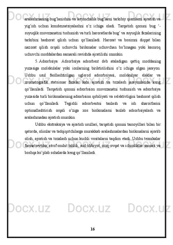 aralashmaning bug’lanishini va keyinchalik bug’larni tarkibiy qismlarni ajratish va
yig’ish   uchun   kondensatsiyalashni   o’z   ichiga   oladi.   Tarqatish   qonuni   bug   ‘-
suyuqlik muvozanatini tushunish va turli haroratlarda bug’ va suyuqlik fazalarining
tarkibini   bashorat   qilish   uchun   qo’llaniladi.   Harorat   va   bosimni   diqqat   bilan
nazorat   qilish   orqali   uchuvchi   birikmalar   uchuvchan   bo’lmagan   yoki   kamroq
uchuvchi moddalardan samarali ravishda ajratilishi mumkin.
5. Adsorbsiya:   Adsorbsiya   adsorbent   deb   ataladigan   qattiq   moddaning
yuzasiga   molekulalar   yoki   ionlarning   biriktirilishini   o’z   ichiga   olgan   jarayon.
Ushbu   usul   faollashtirilgan   uglerod   adsorbsiyasi,   molekulyar   elaklar   va
xromatografik   statsionar   fazalar   kabi   ajratish   va   tozalash   jarayonlarida   keng
qo’llaniladi.   Tarqatish   qonuni   adsorbsion   muvozanatni   tushunish   va   adsorbsiya
yuzasida turli birikmalarning adsorbsion qobiliyati va selektivligini bashorat qilish
uchun   qo’llaniladi.   Tegishli   adsorbentni   tanlash   va   ish   sharoitlarini
optimallashtirish   orqali   o’ziga   xos   birikmalarni   tanlab   adsorbsiyalash   va
aralashmadan ajratish mumkin.
Ushbu ekstraksiya va ajratish usullari, tarqatish qonuni tamoyillari bilan bir
qatorda, olimlar va tadqiqotchilarga murakkab aralashmalardan birikmalarni ajratib
olish, ajratish va tozalash uchun kuchli vositalarni taqdim etadi. Ushbu texnikalar
farmatsevtika, atrof-muhit tahlili, sud-tibbiyot, oziq-ovqat va ichimliklar sanoati va
boshqa ko’plab sohalarda keng qo’llaniladi.
16 