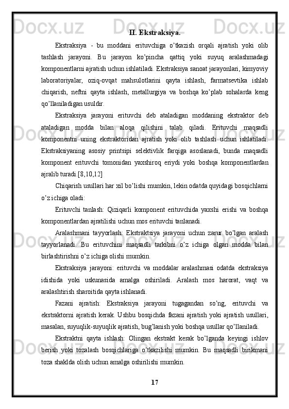 II. Ekstraksiya.
Ekstraksiya   -   bu   moddani   erituvchiga   o’tkazish   orqali   ajratish   yoki   olib
tashlash   jarayoni.   Bu   jarayon   ko’pincha   qattiq   yoki   suyuq   aralashmadagi
komponentlarni ajratish uchun ishlatiladi. Ekstraksiya sanoat jarayonlari, kimyoviy
laboratoriyalar,   oziq-ovqat   mahsulotlarini   qayta   ishlash,   farmatsevtika   ishlab
chiqarish,   neftni   qayta   ishlash,   metallurgiya   va   boshqa   ko’plab   sohalarda   keng
qo’llaniladigan usuldir.
Ekstraksiya   jarayoni   erituvchi   deb   ataladigan   moddaning   ekstraktor   deb
ataladigan   modda   bilan   aloqa   qilishini   talab   qiladi.   Erituvchi   maqsadli
komponentni   uning   ekstraktoridan   ajratish   yoki   olib   tashlash   uchun   ishlatiladi.
Ekstraksiyaning   asosiy   printsipi   selektivlik   farqiga   asoslanadi,   bunda   maqsadli
komponent   erituvchi   tomonidan   yaxshiroq   eriydi   yoki   boshqa   komponentlardan
ajralib turadi.[8,10,12]
Chiqarish usullari har xil bo’lishi mumkin, lekin odatda quyidagi bosqichlarni
o’z ichiga oladi:
Erituvchi   tanlash:   Qiziqarli   komponent   erituvchida   yaxshi   erishi   va   boshqa
komponentlardan ajratilishi uchun mos erituvchi tanlanadi.
Aralashmani   tayyorlash:   Ekstraktsiya   jarayoni   uchun   zarur   bo’lgan   aralash
tayyorlanadi.   Bu   erituvchini   maqsadli   tarkibni   o’z   ichiga   olgan   modda   bilan
birlashtirishni o’z ichiga olishi mumkin.
Ekstraksiya   jarayoni:   erituvchi   va   moddalar   aralashmasi   odatda   ekstraksiya
idishida   yoki   uskunasida   amalga   oshiriladi.   Aralash   mos   harorat,   vaqt   va
aralashtirish sharoitida qayta ishlanadi.
Fazani   ajratish:   Ekstraksiya   jarayoni   tugagandan   so’ng,   erituvchi   va
ekstraktorni  ajratish  kerak.  Ushbu  bosqichda  fazani   ajratish  yoki  ajratish  usullari,
masalan, suyuqlik-suyuqlik ajratish, bug’lanish yoki boshqa usullar qo’llaniladi.
Ekstraktni   qayta   ishlash:   Olingan   ekstrakt   kerak   bo’lganda   keyingi   ishlov
berish   yoki   tozalash   bosqichlariga   o’tkazilishi   mumkin.   Bu   maqsadli   birikmani
toza shaklda olish uchun amalga oshirilishi mumkin.
17 