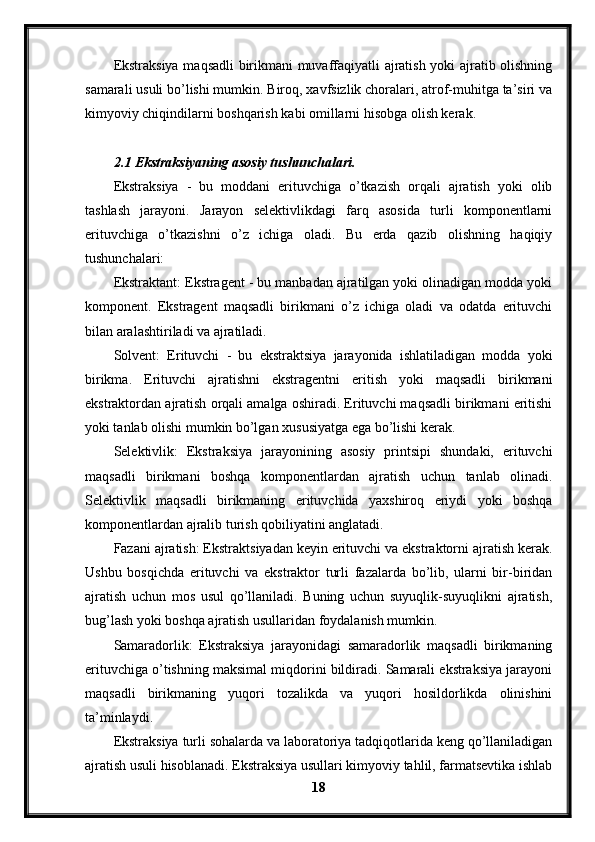 Ekstraksiya maqsadli birikmani muvaffaqiyatli ajratish yoki ajratib olishning
samarali usuli bo’lishi mumkin. Biroq, xavfsizlik choralari, atrof-muhitga ta’siri va
kimyoviy chiqindilarni boshqarish kabi omillarni hisobga olish kerak.
2.1 Ekstraksiyaning asosiy tushunchalari.
Ekstraksiya   -   bu   moddani   erituvchiga   o’tkazish   orqali   ajratish   yoki   olib
tashlash   jarayoni.   Jarayon   selektivlikdagi   farq   asosida   turli   komponentlarni
erituvchiga   o’tkazishni   o’z   ichiga   oladi.   Bu   erda   qazib   olishning   haqiqiy
tushunchalari:
Ekstraktant: Ekstragent - bu manbadan ajratilgan yoki olinadigan modda yoki
komponent.   Ekstragent   maqsadli   birikmani   o’z   ichiga   oladi   va   odatda   erituvchi
bilan aralashtiriladi va ajratiladi.
Solvent:   Erituvchi   -   bu   ekstraktsiya   jarayonida   ishlatiladigan   modda   yoki
birikma.   Erituvchi   ajratishni   ekstragentni   eritish   yoki   maqsadli   birikmani
ekstraktordan ajratish orqali amalga oshiradi. Erituvchi maqsadli birikmani eritishi
yoki tanlab olishi mumkin bo’lgan xususiyatga ega bo’lishi kerak.
Selektivlik:   Ekstraksiya   jarayonining   asosiy   printsipi   shundaki,   erituvchi
maqsadli   birikmani   boshqa   komponentlardan   ajratish   uchun   tanlab   olinadi.
Selektivlik   maqsadli   birikmaning   erituvchida   yaxshiroq   eriydi   yoki   boshqa
komponentlardan ajralib turish qobiliyatini anglatadi.
Fazani ajratish: Ekstraktsiyadan keyin erituvchi va ekstraktorni ajratish kerak.
Ushbu   bosqichda   erituvchi   va   ekstraktor   turli   fazalarda   bo’lib,   ularni   bir-biridan
ajratish   uchun   mos   usul   qo’llaniladi.   Buning   uchun   suyuqlik-suyuqlikni   ajratish,
bug’lash yoki boshqa ajratish usullaridan foydalanish mumkin.
Samaradorlik:   Ekstraksiya   jarayonidagi   samaradorlik   maqsadli   birikmaning
erituvchiga o’tishning maksimal miqdorini bildiradi. Samarali ekstraksiya jarayoni
maqsadli   birikmaning   yuqori   tozalikda   va   yuqori   hosildorlikda   olinishini
ta’minlaydi.
Ekstraksiya turli sohalarda va laboratoriya tadqiqotlarida keng qo’llaniladigan
ajratish usuli hisoblanadi. Ekstraksiya usullari kimyoviy tahlil, farmatsevtika ishlab
18 