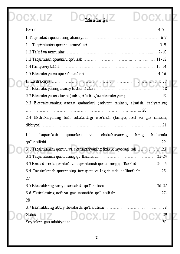 Mundarija
Kirish…………………………………………….…………….…… 3-5
I. Taqsimlash qonunining ahamiyati…………………………..…….…..……… 6-7
1.1 Taqsimlanish qonuni tamoyillari……….……………………….…......…… 7-9
1.2 Ta’rif va taxminlar…………………………………………………........… 9-10
1.3 Taqsimlash qonunini qo’llash……………………………...….….....….... 11-12
1.4 Kimyoviy tahlil……………...…………………………………….….….. 13-14
1.5 Ekstraksiya va ajratish usullari……………………………….....….……. 14-16
II. Ekstraksiya……………………………………………………….……..…..… 17
2.1 Ekstraksiyaning asosiy tushunchalari……………………………..…..……... 18
2.2 Ekstraksiya usullarini (solid, sifatli, g’az ekstraksiyasi)….…….…………… 19
2.3   Ekstraksiyaning   asosiy   qadamlari   (solvent   tanlash,   ajratish,   izolyatsiya)
…………………………………………………….………….……... 20
2.4   Ekstraksiyaning   turli   sohalardagi   iste’moli   (kimyo,   neft   va   gaz   sanoati,
tibbiyot)…………………………………………………………………….…..... 21
III.   Taqsimlash   qonunlari   va   ekstraksiyaning   keng   ko’lamda
qo’llanilishi………………………………………………….………….……..… 22
3.1 Taqsimlanish qonuni va ekstraktsiyaning fizik kimyodagi roli………..….….23
3.2 Taqsimlanish qonunining qo’llanilishi…………………………………… 23-24
3.3 Resurslarni taqsimlashda taqsimlanish qonunining qo’llanilishi…..…….. 24-25
3.4   Taqsimlanish   qonunining   transport   va   logistikada   qo’llanilishi..….……...   25-
27
3.5 Ekstraktning kimyo sanoatida qo’llanilishi……………………….……… 26-27
3.6   Ekstraktning   neft   va   gaz   sanoatida   qo’llanilishi………………………..…   27-
28
3.7 Ekstraktning tibbiy ilovalarda qo’llanilishi……………………….............…. 28
Xulosa…………………………………………………………………….….…... 29
Foydalanilgan adabiyotlar……………………………………………...……...… 30
2 