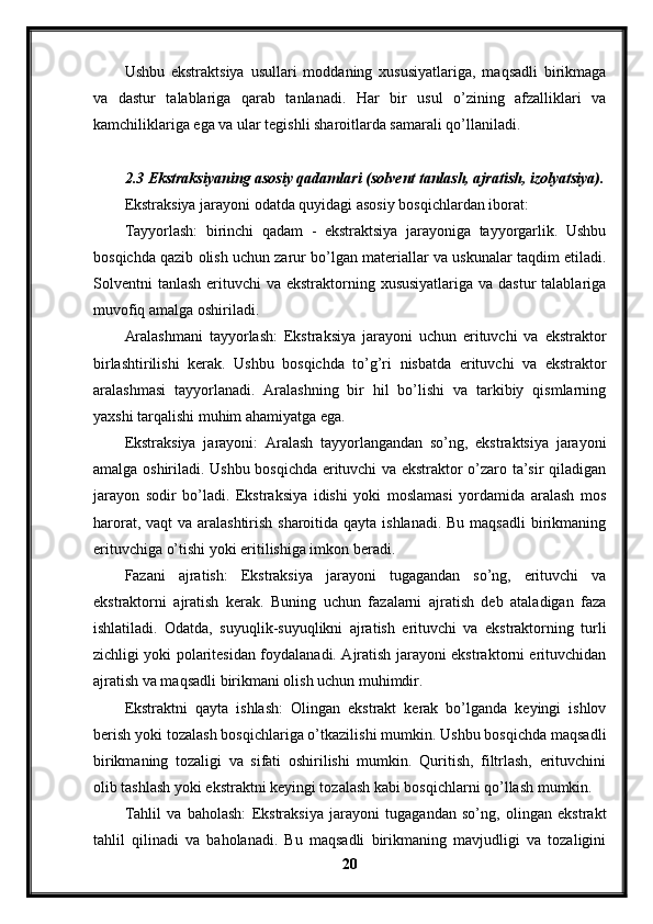 Ushbu   ekstraktsiya   usullari   moddaning   xususiyatlariga,   maqsadli   birikmaga
va   dastur   talablariga   qarab   tanlanadi.   Har   bir   usul   o’zining   afzalliklari   va
kamchiliklariga ega va ular tegishli sharoitlarda samarali qo’llaniladi.
2.3 Ekstraksiyaning asosiy qadamlari (solvent tanlash, ajratish, izolyatsiya).
Ekstraksiya jarayoni odatda quyidagi asosiy bosqichlardan iborat:
Tayyorlash:   birinchi   qadam   -   ekstraktsiya   jarayoniga   tayyorgarlik.   Ushbu
bosqichda qazib olish uchun zarur bo’lgan materiallar va uskunalar taqdim etiladi.
Solventni  tanlash erituvchi  va ekstraktorning xususiyatlariga  va dastur  talablariga
muvofiq amalga oshiriladi.
Aralashmani   tayyorlash:   Ekstraksiya   jarayoni   uchun   erituvchi   va   ekstraktor
birlashtirilishi   kerak.   Ushbu   bosqichda   to’g’ri   nisbatda   erituvchi   va   ekstraktor
aralashmasi   tayyorlanadi.   Aralashning   bir   hil   bo’lishi   va   tarkibiy   qismlarning
yaxshi tarqalishi muhim ahamiyatga ega.
Ekstraksiya   jarayoni:   Aralash   tayyorlangandan   so’ng,   ekstraktsiya   jarayoni
amalga oshiriladi. Ushbu bosqichda erituvchi va ekstraktor o’zaro ta’sir qiladigan
jarayon   sodir   bo’ladi.   Ekstraksiya   idishi   yoki   moslamasi   yordamida   aralash   mos
harorat, vaqt va aralashtirish sharoitida qayta ishlanadi. Bu maqsadli  birikmaning
erituvchiga o’tishi yoki eritilishiga imkon beradi.
Fazani   ajratish:   Ekstraksiya   jarayoni   tugagandan   so’ng,   erituvchi   va
ekstraktorni   ajratish   kerak.   Buning   uchun   fazalarni   ajratish   deb   ataladigan   faza
ishlatiladi.   Odatda,   suyuqlik-suyuqlikni   ajratish   erituvchi   va   ekstraktorning   turli
zichligi yoki polaritesidan foydalanadi. Ajratish jarayoni ekstraktorni erituvchidan
ajratish va maqsadli birikmani olish uchun muhimdir.
Ekstraktni   qayta   ishlash:   Olingan   ekstrakt   kerak   bo’lganda   keyingi   ishlov
berish yoki tozalash bosqichlariga o’tkazilishi mumkin. Ushbu bosqichda maqsadli
birikmaning   tozaligi   va   sifati   oshirilishi   mumkin.   Quritish,   filtrlash,   erituvchini
olib tashlash yoki ekstraktni keyingi tozalash kabi bosqichlarni qo’llash mumkin.
Tahlil   va   baholash:   Ekstraksiya   jarayoni   tugagandan   so’ng,   olingan   ekstrakt
tahlil   qilinadi   va   baholanadi.   Bu   maqsadli   birikmaning   mavjudligi   va   tozaligini
20 