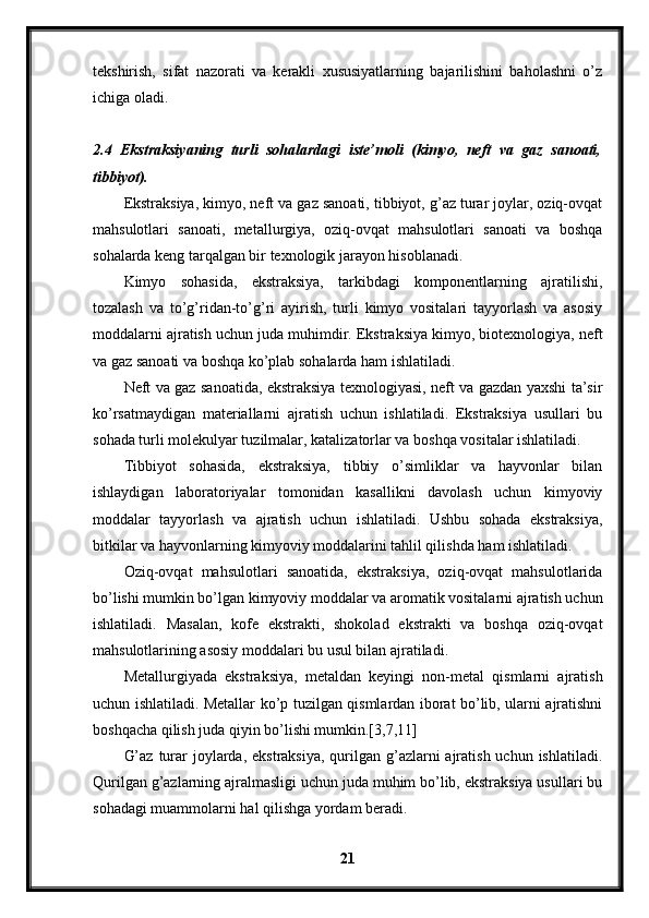 tekshirish,   sifat   nazorati   va   kerakli   xususiyatlarning   bajarilishini   baholashni   o’z
ichiga oladi.
2.4   Ekstraksiyaning   turli   sohalardagi   iste’moli   (kimyo,   neft   va   gaz   sanoati,
tibbiyot).
Ekstraksiya, kimyo, neft va gaz sanoati, tibbiyot, g’az turar joylar, oziq-ovqat
mahsulotlari   sanoati,   metallurgiya,   oziq-ovqat   mahsulotlari   sanoati   va   boshqa
sohalarda keng tarqalgan bir texnologik jarayon hisoblanadi.
Kimyo   sohasida,   ekstraksiya,   tarkibdagi   komponentlarning   ajratilishi,
tozalash   va   to’g’ridan-to’g’ri   ayirish,   turli   kimyo   vositalari   tayyorlash   va   asosiy
moddalarni ajratish uchun juda muhimdir. Ekstraksiya kimyo, biotexnologiya, neft
va gaz sanoati va boshqa ko’plab sohalarda ham ishlatiladi.
Neft va gaz sanoatida, ekstraksiya texnologiyasi, neft va gazdan yaxshi ta’sir
ko’rsatmaydigan   materiallarni   ajratish   uchun   ishlatiladi.   Ekstraksiya   usullari   bu
sohada turli molekulyar tuzilmalar, katalizatorlar va boshqa vositalar ishlatiladi.
Tibbiyot   sohasida,   ekstraksiya,   tibbiy   o’simliklar   va   hayvonlar   bilan
ishlaydigan   laboratoriyalar   tomonidan   kasallikni   davolash   uchun   kimyoviy
moddalar   tayyorlash   va   ajratish   uchun   ishlatiladi.   Ushbu   sohada   ekstraksiya,
bitkilar va hayvonlarning kimyoviy moddalarini tahlil qilishda ham ishlatiladi.
Oziq-ovqat   mahsulotlari   sanoatida,   ekstraksiya,   oziq-ovqat   mahsulotlarida
bo’lishi mumkin bo’lgan kimyoviy moddalar va aromatik vositalarni ajratish uchun
ishlatiladi.   Masalan,   kofe   ekstrakti,   shokolad   ekstrakti   va   boshqa   oziq-ovqat
mahsulotlarining asosiy moddalari bu usul bilan ajratiladi.
Metallurgiyada   ekstraksiya,   metaldan   keyingi   non-metal   qismlarni   ajratish
uchun ishlatiladi. Metallar ko’p tuzilgan qismlardan iborat bo’lib, ularni ajratishni
boshqacha qilish juda qiyin bo’lishi mumkin.[3,7,11]
G’az  turar  joylarda, ekstraksiya,  qurilgan g’azlarni  ajratish  uchun ishlatiladi.
Qurilgan g’azlarning ajralmasligi uchun juda muhim bo’lib, ekstraksiya usullari bu
sohadagi muammolarni hal qilishga yordam beradi.
21 