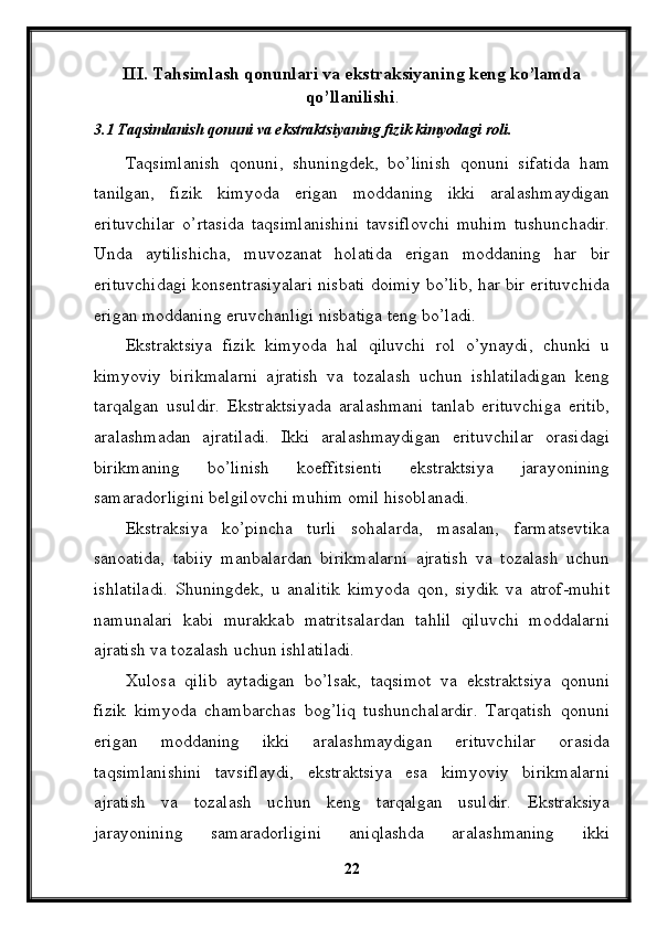 III. Tahsimlash qonunlari va ekstraksiyaning keng ko’lamda
qo’llanilishi .
3.1 Taqsimlanish qonuni va ekstraktsiyaning fizik kimyodagi roli.
Taqsimlanish   qonuni,   shuningdek,   bo’linish   qonuni   sifatida   ham
tanilgan,   fizik   kimyoda   erigan   moddaning   ikki   aralashmaydigan
erituvchilar   o’rtasida   taqsimlanishini   tavsiflovchi   muhim   tushunchadir.
Unda   aytilishicha,   muvozanat   holatida   erigan   moddaning   har   bir
erituvchidagi konsentrasiyalari nisbati doimiy bo’lib, har bir erituvchida
erigan moddaning eruvchanligi nisbatiga teng bo’ladi.
Ekstraktsiya   fizik   kimyoda   hal   qiluvchi   rol   o’ynaydi,   chunki   u
kimyoviy   birikmalarni   ajratish   va   tozalash   uchun   ishlatiladigan   keng
tarqalgan   usuldir.   Ekstraktsiyada   aralashmani   tanlab   erituvchiga   eritib,
aralashmadan   ajratiladi.   Ikki   aralashmaydigan   erituvchilar   orasidagi
birikmaning   bo’linish   koeffitsienti   ekstraktsiya   jarayonining
samaradorligini belgilovchi muhim omil hisoblanadi.
Ekstraksiya   ko’pincha   turli   sohalarda,   masalan,   farmatsevtika
sanoatida,   tabiiy   manbalardan   birikmalarni   ajratish   va   tozalash   uchun
ishlatiladi.   Shuningdek,   u   analitik   kimyoda   qon,   siydik   va   atrof-muhit
namunalari   kabi   murakkab   matritsalardan   tahlil   qiluvchi   moddalarni
ajratish va tozalash uchun ishlatiladi.
Xulosa   qilib   aytadigan   bo’lsak,   taqsimot   va   ekstraktsiya   qonuni
fizik   kimyoda   chambarchas   bog’liq   tushunchalardir.   Tarqatish   qonuni
erigan   moddaning   ikki   aralashmaydigan   erituvchilar   orasida
taqsimlanishini   tavsiflaydi,   ekstraktsiya   esa   kimyoviy   birikmalarni
ajratish   va   tozalash   uchun   keng   tarqalgan   usuldir.   Ekstraksiya
jarayonining   samaradorligini   aniqlashda   aralashmaning   ikki
22 