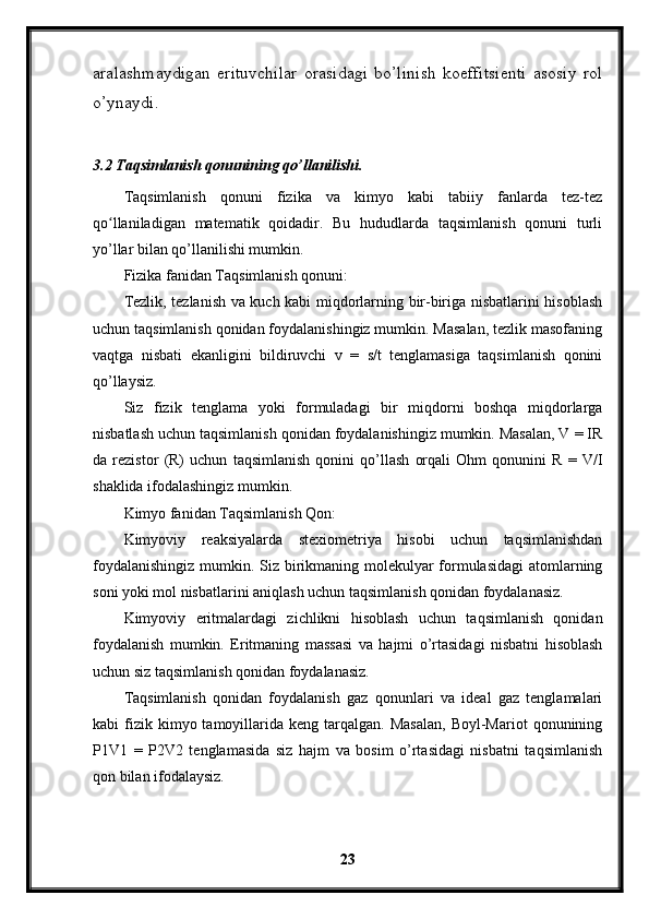 aralashmaydigan   erituvchilar   orasidagi   bo’linish   koeffitsienti   asosiy   rol
o’ynaydi.
3.2 Taqsimlanish qonunining qo’llanilishi.
Taqsimlanish   qonuni   fizika   va   kimyo   kabi   tabiiy   fanlarda   tez-tez
qo llaniladigan   matematik   qoidadir.   Bu   hududlarda   taqsimlanish   qonuni   turliʻ
yo’llar bilan qo’llanilishi mumkin.
Fizika fanidan Taqsimlanish qonuni:
Tezlik, tezlanish va kuch kabi miqdorlarning bir-biriga nisbatlarini hisoblash
uchun taqsimlanish qonidan foydalanishingiz mumkin. Masalan, tezlik masofaning
vaqtga   nisbati   ekanligini   bildiruvchi   v   =   s/t   tenglamasiga   taqsimlanish   qonini
qo’llaysiz.
Siz   fizik   tenglama   yoki   formuladagi   bir   miqdorni   boshqa   miqdorlarga
nisbatlash uchun taqsimlanish qonidan foydalanishingiz mumkin. Masalan, V = IR
da   rezistor   (R)   uchun   taqsimlanish   qonini   qo’llash   orqali   Ohm   qonunini   R   =   V/I
shaklida ifodalashingiz mumkin.
Kimyo fanidan Taqsimlanish Qon:
Kimyoviy   reaksiyalarda   stexiometriya   hisobi   uchun   taqsimlanishdan
foydalanishingiz  mumkin. Siz birikmaning molekulyar formulasidagi  atomlarning
soni yoki mol nisbatlarini aniqlash uchun taqsimlanish qonidan foydalanasiz.
Kimyoviy   eritmalardagi   zichlikni   hisoblash   uchun   taqsimlanish   qonidan
foydalanish   mumkin.   Eritmaning   massasi   va   hajmi   o’rtasidagi   nisbatni   hisoblash
uchun siz taqsimlanish qonidan foydalanasiz.
Taqsimlanish   qonidan   foydalanish   gaz   qonunlari   va   ideal   gaz   tenglamalari
kabi   fizik  kimyo  tamoyillarida  keng  tarqalgan.  Masalan,  Boyl-Mariot  qonunining
P1V1   =   P2V2   tenglamasida   siz   hajm   va   bosim   o’rtasidagi   nisbatni   taqsimlanish
qon bilan ifodalaysiz.
23 