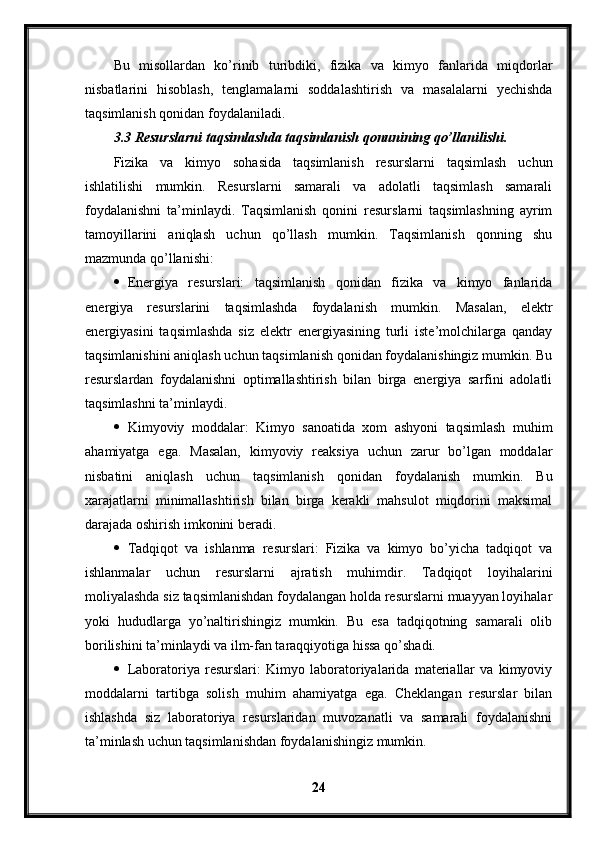 Bu   misollardan   ko’rinib   turibdiki,   fizika   va   kimyo   fanlarida   miqdorlar
nisbatlarini   hisoblash,   tenglamalarni   soddalashtirish   va   masalalarni   yechishda
taqsimlanish qonidan foydalaniladi. 
3.3 Resurslarni taqsimlashda taqsimlanish qonunining qo’llanilishi.
Fizika   va   kimyo   sohasida   taqsimlanish   resurslarni   taqsimlash   uchun
ishlatilishi   mumkin.   Resurslarni   samarali   va   adolatli   taqsimlash   samarali
foydalanishni   ta’minlaydi.   Taqsimlanish   qonini   resurslarni   taqsimlashning   ayrim
tamoyillarini   aniqlash   uchun   qo’llash   mumkin.   Taqsimlanish   qonning   shu
mazmunda qo’llanishi:
 Energiya   resurslari:   taqsimlanish   qonidan   fizika   va   kimyo   fanlarida
energiya   resurslarini   taqsimlashda   foydalanish   mumkin.   Masalan,   elektr
energiyasini   taqsimlashda   siz   elektr   energiyasining   turli   iste’molchilarga   qanday
taqsimlanishini aniqlash uchun taqsimlanish qonidan foydalanishingiz mumkin. Bu
resurslardan   foydalanishni   optimallashtirish   bilan   birga   energiya   sarfini   adolatli
taqsimlashni ta’minlaydi.
 Kimyoviy   moddalar:   Kimyo   sanoatida   xom   ashyoni   taqsimlash   muhim
ahamiyatga   ega.   Masalan,   kimyoviy   reaksiya   uchun   zarur   bo’lgan   moddalar
nisbatini   aniqlash   uchun   taqsimlanish   qonidan   foydalanish   mumkin.   Bu
xarajatlarni   minimallashtirish   bilan   birga   kerakli   mahsulot   miqdorini   maksimal
darajada oshirish imkonini beradi.
 Tadqiqot   va   ishlanma   resurslari:   Fizika   va   kimyo   bo’yicha   tadqiqot   va
ishlanmalar   uchun   resurslarni   ajratish   muhimdir.   Tadqiqot   loyihalarini
moliyalashda siz taqsimlanishdan foydalangan holda resurslarni muayyan loyihalar
yoki   hududlarga   yo’naltirishingiz   mumkin.   Bu   esa   tadqiqotning   samarali   olib
borilishini ta’minlaydi va ilm-fan taraqqiyotiga hissa qo’shadi.
 Laboratoriya   resurslari:   Kimyo   laboratoriyalarida   materiallar   va   kimyoviy
moddalarni   tartibga   solish   muhim   ahamiyatga   ega.   Cheklangan   resurslar   bilan
ishlashda   siz   laboratoriya   resurslaridan   muvozanatli   va   samarali   foydalanishni
ta’minlash uchun taqsimlanishdan foydalanishingiz mumkin.
24 