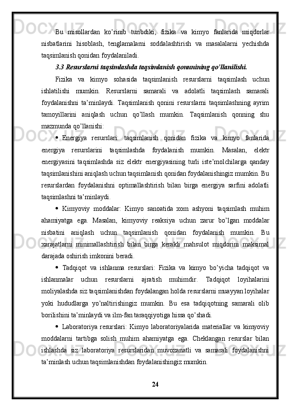 Bu   misollardan   ko’rinib   turibdiki,   fizika   va   kimyo   fanlarida   miqdorlar
nisbatlarini   hisoblash,   tenglamalarni   soddalashtirish   va   masalalarni   yechishda
taqsimlanish qonidan foydalaniladi. 
3.3 Resurslarni taqsimlashda taqsimlanish qonunining qo’llanilishi.
Fizika   va   kimyo   sohasida   taqsimlanish   resurslarni   taqsimlash   uchun
ishlatilishi   mumkin.   Resurslarni   samarali   va   adolatli   taqsimlash   samarali
foydalanishni   ta’minlaydi.   Taqsimlanish   qonini   resurslarni   taqsimlashning   ayrim
tamoyillarini   aniqlash   uchun   qo’llash   mumkin.   Taqsimlanish   qonning   shu
mazmunda qo’llanishi:
 Energiya   resurslari:   taqsimlanish   qonidan   fizika   va   kimyo   fanlarida
energiya   resurslarini   taqsimlashda   foydalanish   mumkin.   Masalan,   elektr
energiyasini   taqsimlashda   siz   elektr   energiyasining   turli   iste’molchilarga   qanday
taqsimlanishini aniqlash uchun taqsimlanish qonidan foydalanishingiz mumkin. Bu
resurslardan   foydalanishni   optimallashtirish   bilan   birga   energiya   sarfini   adolatli
taqsimlashni ta’minlaydi.
 Kimyoviy   moddalar:   Kimyo   sanoatida   xom   ashyoni   taqsimlash   muhim
ahamiyatga   ega.   Masalan,   kimyoviy   reaksiya   uchun   zarur   bo’lgan   moddalar
nisbatini   aniqlash   uchun   taqsimlanish   qonidan   foydalanish   mumkin.   Bu
xarajatlarni   minimallashtirish   bilan   birga   kerakli   mahsulot   miqdorini   maksimal
darajada oshirish imkonini beradi.
 Tadqiqot   va   ishlanma   resurslari:   Fizika   va   kimyo   bo’yicha   tadqiqot   va
ishlanmalar   uchun   resurslarni   ajratish   muhimdir.   Tadqiqot   loyihalarini
moliyalashda siz taqsimlanishdan foydalangan holda resurslarni muayyan loyihalar
yoki   hududlarga   yo’naltirishingiz   mumkin.   Bu   esa   tadqiqotning   samarali   olib
borilishini ta’minlaydi va ilm-fan taraqqiyotiga hissa qo’shadi.
 Laboratoriya   resurslari:   Kimyo   laboratoriyalarida   materiallar   va   kimyoviy
moddalarni   tartibga   solish   muhim   ahamiyatga   ega.   Cheklangan   resurslar   bilan
ishlashda   siz   laboratoriya   resurslaridan   muvozanatli   va   samarali   foydalanishni
ta’minlash uchun taqsimlanishdan foydalanishingiz mumkin.
24