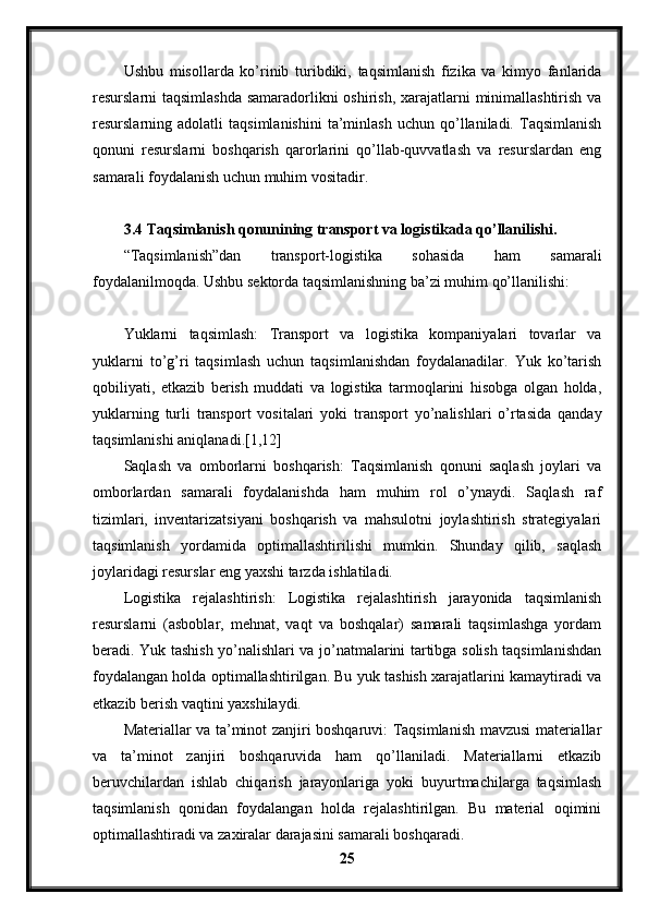 Ushbu   misollarda   ko’rinib   turibdiki,   taqsimlanish   fizika   va   kimyo   fanlarida
resurslarni taqsimlashda samaradorlikni oshirish, xarajatlarni minimallashtirish va
resurslarning  adolatli   taqsimlanishini   ta’minlash   uchun  qo’llaniladi.  Taqsimlanish
qonuni   resurslarni   boshqarish   qarorlarini   qo’llab-quvvatlash   va   resurslardan   eng
samarali foydalanish uchun muhim vositadir.
3.4 Taqsimlanish qonunining transport va logistikada qo’llanilishi.
“Taqsimlanish”dan   transport-logistika   sohasida   ham   samarali
foydalanilmoqda. Ushbu sektorda taqsimlanishning ba’zi muhim qo’llanilishi:
Yuklarni   taqsimlash:   Transport   va   logistika   kompaniyalari   tovarlar   va
yuklarni   to’g’ri   taqsimlash   uchun   taqsimlanishdan   foydalanadilar.   Yuk   ko’tarish
qobiliyati,   etkazib   berish   muddati   va   logistika   tarmoqlarini   hisobga   olgan   holda,
yuklarning   turli   transport   vositalari   yoki   transport   yo’nalishlari   o’rtasida   qanday
taqsimlanishi aniqlanadi.[1,12]
Saqlash   va   omborlarni   boshqarish:   Taqsimlanish   qonuni   saqlash   joylari   va
omborlardan   samarali   foydalanishda   ham   muhim   rol   o’ynaydi.   Saqlash   raf
tizimlari,   inventarizatsiyani   boshqarish   va   mahsulotni   joylashtirish   strategiyalari
taqsimlanish   yordamida   optimallashtirilishi   mumkin.   Shunday   qilib,   saqlash
joylaridagi resurslar eng yaxshi tarzda ishlatiladi.
Logistika   rejalashtirish:   Logistika   rejalashtirish   jarayonida   taqsimlanish
resurslarni   (asboblar,   mehnat,   vaqt   va   boshqalar)   samarali   taqsimlashga   yordam
beradi. Yuk tashish yo’nalishlari va jo’natmalarini tartibga solish taqsimlanishdan
foydalangan holda optimallashtirilgan. Bu yuk tashish xarajatlarini kamaytiradi va
etkazib berish vaqtini yaxshilaydi.
Materiallar va ta’minot zanjiri boshqaruvi: Taqsimlanish mavzusi materiallar
va   ta’minot   zanjiri   boshqaruvida   ham   qo’llaniladi.   Materiallarni   etkazib
beruvchilardan   ishlab   chiqarish   jarayonlariga   yoki   buyurtmachilarga   taqsimlash
taqsimlanish   qonidan   foydalangan   holda   rejalashtirilgan.   Bu   material   oqimini
optimallashtiradi va zaxiralar darajasini samarali boshqaradi.
25 