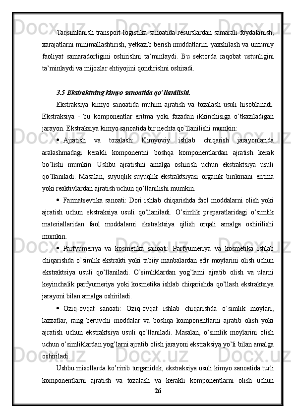 Taqsimlanish transport-logistika sanoatida resurslardan samarali foydalanish,
xarajatlarni minimallashtirish, yetkazib berish muddatlarini yaxshilash va umumiy
faoliyat   samaradorligini   oshirishni   ta’minlaydi.   Bu   sektorda   raqobat   ustunligini
ta’minlaydi va mijozlar ehtiyojini qondirishni oshiradi.
3.5 Ekstraktning kimyo sanoatida qo’llanilishi.
Ekstraksiya   kimyo   sanoatida   muhim   ajratish   va   tozalash   usuli   hisoblanadi.
Ekstraksiya   -   bu   komponentlar   eritma   yoki   fazadan   ikkinchisiga   o’tkaziladigan
jarayon. Ekstraksiya kimyo sanoatida bir nechta qo’llanilishi mumkin:
 Ajratish   va   tozalash:   Kimyoviy   ishlab   chiqarish   jarayonlarida
aralashmadagi   kerakli   komponentni   boshqa   komponentlardan   ajratish   kerak
bo’lishi   mumkin.   Ushbu   ajratishni   amalga   oshirish   uchun   ekstraktsiya   usuli
qo’llaniladi.   Masalan,   suyuqlik-suyuqlik   ekstraktsiyasi   organik   birikmani   eritma
yoki reaktivlardan ajratish uchun qo’llanilishi mumkin.
 Farmatsevtika   sanoati:   Dori   ishlab   chiqarishda   faol   moddalarni   olish   yoki
ajratish   uchun   ekstraksiya   usuli   qo’llaniladi.   O’simlik   preparatlaridagi   o’simlik
materiallaridan   faol   moddalarni   ekstraktsiya   qilish   orqali   amalga   oshirilishi
mumkin.
 Parfyumeriya   va   kosmetika   sanoati:   Parfyumeriya   va   kosmetika   ishlab
chiqarishda o’simlik ekstrakti  yoki tabiiy manbalardan efir  moylarini  olish uchun
ekstraktsiya   usuli   qo’llaniladi.   O’simliklardan   yog’larni   ajratib   olish   va   ularni
keyinchalik  parfyumeriya  yoki   kosmetika  ishlab  chiqarishda   qo’llash  ekstraktsiya
jarayoni bilan amalga oshiriladi.
 Oziq-ovqat   sanoati:   Oziq-ovqat   ishlab   chiqarishda   o’simlik   moylari,
lazzatlar,   rang   beruvchi   moddalar   va   boshqa   komponentlarni   ajratib   olish   yoki
ajratish   uchun   ekstraktsiya   usuli   qo’llaniladi.   Masalan,   o’simlik   moylarini   olish
uchun o’simliklardan yog’larni ajratib olish jarayoni ekstraksiya yo’li bilan amalga
oshiriladi.
Ushbu misollarda ko’rinib turganidek, ekstraksiya usuli kimyo sanoatida turli
komponentlarni   ajratish   va   tozalash   va   kerakli   komponentlarni   olish   uchun
26 