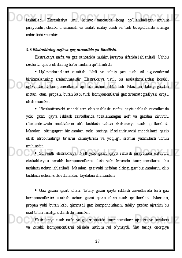 ishlatiladi.   Ekstraksiya   usuli   kimyo   sanoatida   keng   qo’llaniladigan   muhim
jarayondir,   chunki   u   samarali   va   tanlab   ishlay   oladi   va   turli   bosqichlarda   amalga
oshirilishi mumkin.
3.6 Ekstraktning neft va gaz sanoatida qo’llanilishi.
Ekstraksiya nafta va gaz sanoatida muhim jarayon sifatida ishlatiladi. Ushbu
sektorda qazib olishning ba’zi muhim qo’llanilishi:
 Uglevodorodlarni   ajratish:   Neft   va   tabiiy   gaz   turli   xil   uglevodorod
birikmalarining   aralashmasidir.   Ekstraksiya   usuli   bu   aralashmalardan   kerakli
uglevodorod   komponentlarini   ajratish   uchun   ishlatiladi.   Masalan,   tabiiy   gazdan
metan,   etan,   propan,   butan   kabi   turli   komponentlarni   gaz   xromatografiyasi   orqali
olish mumkin.
 Ifloslantiruvchi   moddalarni   olib   tashlash:   neftni   qayta   ishlash   zavodlarida
yoki   gazni   qayta   ishlash   zavodlarida   tozalanmagan   neft   va   gazdan   kiruvchi
ifloslantiruvchi   moddalarni   olib   tashlash   uchun   ekstraksiya   usuli   qo’llaniladi.
Masalan,   oltingugurt   birikmalari   yoki   boshqa   ifloslantiruvchi   moddalarni   qazib
olish   atrof-muhitga   ta’sirni   kamaytirish   va   yoqilg’i   sifatini   yaxshilash   uchun
muhimdir.
 Solventli   ekstraktsiya:   Neft   yoki   gazni   qayta   ishlash   jarayonida   erituvchi
ekstraktsiyasi   kerakli   komponentlarni   olish   yoki   kiruvchi   komponentlarni   olib
tashlash uchun ishlatiladi. Masalan, gaz yoki neftdan oltingugurt birikmalarini olib
tashlash uchun erituvchilardan foydalanish mumkin.
 Gaz   gazini   qazib   olish:   Tabiiy   gazni   qayta   ishlash   zavodlarida   turli   gaz
komponentlarini   ajratish   uchun   gazni   qazib   olish   usuli   qo’llaniladi.   Masalan,
propan   yoki   butan   kabi   qimmatli   gaz   komponentlarini   tabiiy   gazdan   ajratish   bu
usul bilan amalga oshirilishi mumkin.
Ekstraksiya  usuli  nafta va gaz  sanoatida  komponentlarni  ajratish va tozalash
va   kerakli   komponentlarni   olishda   muhim   rol   o’ynaydi.   Shu   tariqa   energiya
27