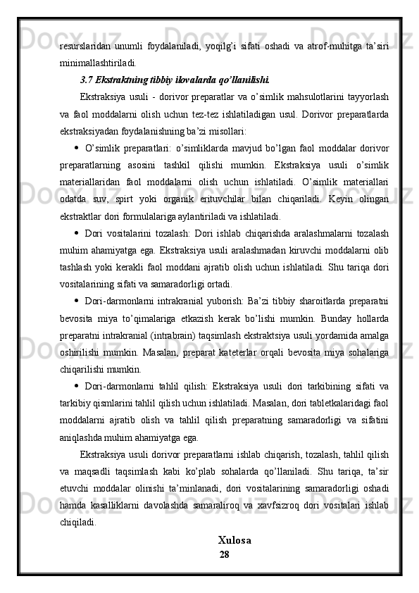 resurslaridan   unumli   foydalaniladi,   yoqilg’i   sifati   oshadi   va   atrof-muhitga   ta’siri
minimallashtiriladi.
3.7 Ekstraktning tibbiy ilovalarda qo’llanilishi.
Ekstraksiya   usuli   -   dorivor   preparatlar   va   o’simlik   mahsulotlarini   tayyorlash
va   faol   moddalarni   olish   uchun   tez-tez   ishlatiladigan   usul.   Dorivor   preparatlarda
ekstraksiyadan foydalanishning ba’zi misollari:
 O’simlik   preparatlari:   o’simliklarda   mavjud   bo’lgan   faol   moddalar   dorivor
preparatlarning   asosini   tashkil   qilishi   mumkin.   Ekstraksiya   usuli   o’simlik
materiallaridan   faol   moddalarni   olish   uchun   ishlatiladi.   O’simlik   materiallari
odatda   suv,   spirt   yoki   organik   erituvchilar   bilan   chiqariladi.   Keyin   olingan
ekstraktlar dori formulalariga aylantiriladi va ishlatiladi.
 Dori   vositalarini   tozalash:   Dori   ishlab   chiqarishda   aralashmalarni   tozalash
muhim ahamiyatga ega. Ekstraksiya  usuli aralashmadan  kiruvchi  moddalarni  olib
tashlash   yoki   kerakli   faol   moddani   ajratib   olish   uchun   ishlatiladi.   Shu   tariqa   dori
vositalarining sifati va samaradorligi ortadi.
 Dori-darmonlarni   intrakranial   yuborish:   Ba’zi   tibbiy   sharoitlarda  preparatni
bevosita   miya   to’qimalariga   etkazish   kerak   bo’lishi   mumkin.   Bunday   hollarda
preparatni intrakranial (intrabrain) taqsimlash ekstraktsiya usuli yordamida amalga
oshirilishi   mumkin.   Masalan,   preparat   kateterlar   orqali   bevosita   miya   sohalariga
chiqarilishi mumkin.
 Dori-darmonlarni   tahlil   qilish:   Ekstraksiya   usuli   dori   tarkibining   sifati   va
tarkibiy qismlarini tahlil qilish uchun ishlatiladi. Masalan, dori tabletkalaridagi faol
moddalarni   ajratib   olish   va   tahlil   qilish   preparatning   samaradorligi   va   sifatini
aniqlashda muhim ahamiyatga ega.
Ekstraksiya usuli dorivor preparatlarni ishlab chiqarish, tozalash, tahlil qilish
va   maqsadli   taqsimlash   kabi   ko’plab   sohalarda   qo’llaniladi.   Shu   tariqa,   ta’sir
etuvchi   moddalar   olinishi   ta’minlanadi,   dori   vositalarining   samaradorligi   oshadi
hamda   kasalliklarni   davolashda   samaraliroq   va   xavfsizroq   dori   vositalari   ishlab
chiqiladi.
Xulosa
28 