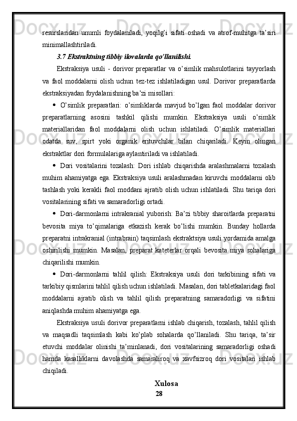 resurslaridan   unumli   foydalaniladi,   yoqilg’i   sifati   oshadi   va   atrof-muhitga   ta’siri
minimallashtiriladi.
3.7 Ekstraktning tibbiy ilovalarda qo’llanilishi.
Ekstraksiya   usuli   -   dorivor   preparatlar   va   o’simlik   mahsulotlarini   tayyorlash
va   faol   moddalarni   olish   uchun   tez-tez   ishlatiladigan   usul.   Dorivor   preparatlarda
ekstraksiyadan foydalanishning ba’zi misollari:
 O’simlik   preparatlari:   o’simliklarda   mavjud   bo’lgan   faol   moddalar   dorivor
preparatlarning   asosini   tashkil   qilishi   mumkin.   Ekstraksiya   usuli   o’simlik
materiallaridan   faol   moddalarni   olish   uchun   ishlatiladi.   O’simlik   materiallari
odatda   suv,   spirt   yoki   organik   erituvchilar   bilan   chiqariladi.   Keyin   olingan
ekstraktlar dori formulalariga aylantiriladi va ishlatiladi.
 Dori   vositalarini   tozalash:   Dori   ishlab   chiqarishda   aralashmalarni   tozalash
muhim ahamiyatga ega. Ekstraksiya  usuli aralashmadan  kiruvchi  moddalarni  olib
tashlash   yoki   kerakli   faol   moddani   ajratib   olish   uchun   ishlatiladi.   Shu   tariqa   dori
vositalarining sifati va samaradorligi ortadi.
 Dori-darmonlarni   intrakranial   yuborish:   Ba’zi   tibbiy   sharoitlarda  preparatni
bevosita   miya   to’qimalariga   etkazish   kerak   bo’lishi   mumkin.   Bunday   hollarda
preparatni intrakranial (intrabrain) taqsimlash ekstraktsiya usuli yordamida amalga
oshirilishi   mumkin.   Masalan,   preparat   kateterlar   orqali   bevosita   miya   sohalariga
chiqarilishi mumkin.
 Dori-darmonlarni   tahlil   qilish:   Ekstraksiya   usuli   dori   tarkibining   sifati   va
tarkibiy qismlarini tahlil qilish uchun ishlatiladi. Masalan, dori tabletkalaridagi faol
moddalarni   ajratib   olish   va   tahlil   qilish   preparatning   samaradorligi   va   sifatini
aniqlashda muhim ahamiyatga ega.
Ekstraksiya usuli dorivor preparatlarni ishlab chiqarish, tozalash, tahlil qilish
va   maqsadli   taqsimlash   kabi   ko’plab   sohalarda   qo’llaniladi.   Shu   tariqa,   ta’sir
etuvchi   moddalar   olinishi   ta’minlanadi,   dori   vositalarining   samaradorligi   oshadi
hamda   kasalliklarni   davolashda   samaraliroq   va   xavfsizroq   dori   vositalari   ishlab
chiqiladi.
Xulosa
28