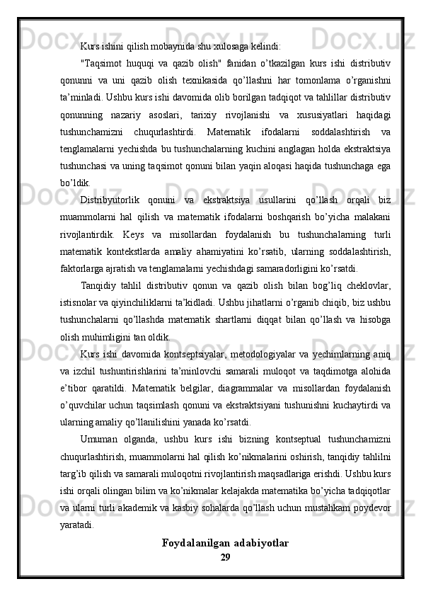 Kurs ishini qilish mobaynida shu xulosaga kelindi:
"Taqsimot   huquqi   va   qazib   olish"   fanidan   o’tkazilgan   kurs   ishi   distributiv
qonunni   va   uni   qazib   olish   texnikasida   qo’llashni   har   tomonlama   o’rganishni
ta’minladi. Ushbu kurs ishi davomida olib borilgan tadqiqot va tahlillar distributiv
qonunning   nazariy   asoslari,   tarixiy   rivojlanishi   va   xususiyatlari   haqidagi
tushunchamizni   chuqurlashtirdi.   Matematik   ifodalarni   soddalashtirish   va
tenglamalarni yechishda  bu tushunchalarning kuchini anglagan holda ekstraktsiya
tushunchasi va uning taqsimot qonuni bilan yaqin aloqasi haqida tushunchaga ega
bo’ldik.
Distribyutorlik   qonuni   va   ekstraktsiya   usullarini   qo’llash   orqali   biz
muammolarni   hal   qilish   va   matematik   ifodalarni   boshqarish   bo’yicha   malakani
rivojlantirdik.   Keys   va   misollardan   foydalanish   bu   tushunchalarning   turli
matematik   kontekstlarda   amaliy   ahamiyatini   ko’rsatib,   ularning   soddalashtirish,
faktorlarga ajratish va tenglamalarni yechishdagi samaradorligini ko’rsatdi.
Tanqidiy   tahlil   distributiv   qonun   va   qazib   olish   bilan   bog’liq   cheklovlar,
istisnolar va qiyinchiliklarni ta’kidladi. Ushbu jihatlarni o’rganib chiqib, biz ushbu
tushunchalarni   qo’llashda   matematik   shartlarni   diqqat   bilan   qo’llash   va   hisobga
olish muhimligini tan oldik. 
Kurs   ishi   davomida   kontseptsiyalar,   metodologiyalar   va   yechimlarning   aniq
va   izchil   tushuntirishlarini   ta’minlovchi   samarali   muloqot   va   taqdimotga   alohida
e’tibor   qaratildi.   Matematik   belgilar,   diagrammalar   va   misollardan   foydalanish
o’quvchilar uchun taqsimlash qonuni va ekstraktsiyani  tushunishni  kuchaytirdi va
ularning amaliy qo’llanilishini yanada ko’rsatdi.
Umuman   olganda,   ushbu   kurs   ishi   bizning   kontseptual   tushunchamizni
chuqurlashtirish, muammolarni hal qilish ko’nikmalarini oshirish, tanqidiy tahlilni
targ’ib qilish va samarali muloqotni rivojlantirish maqsadlariga erishdi. Ushbu kurs
ishi orqali olingan bilim va ko’nikmalar kelajakda matematika bo’yicha tadqiqotlar
va ularni turli akademik va kasbiy sohalarda qo’llash uchun mustahkam poydevor
yaratadi.
Foydalanilgan adabiyotlar
29 