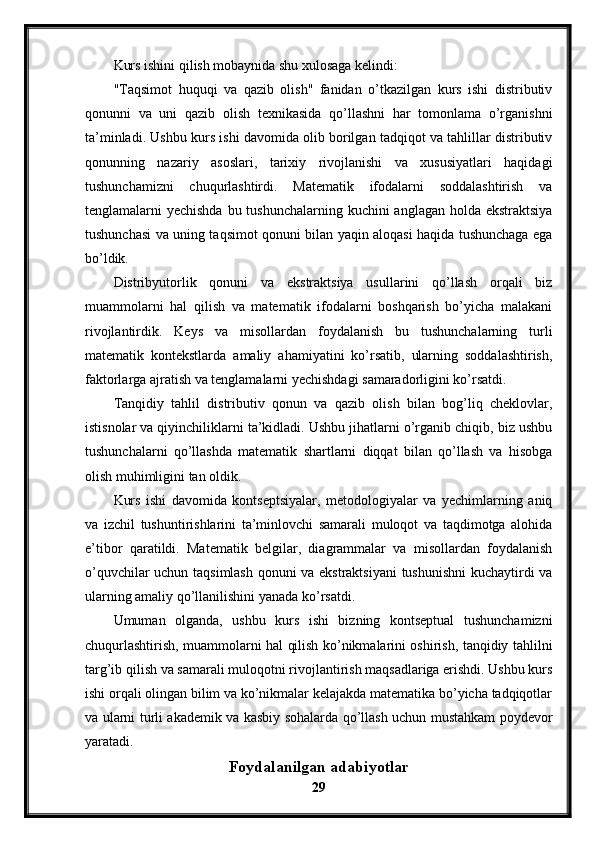 Kurs ishini qilish mobaynida shu xulosaga kelindi:
"Taqsimot   huquqi   va   qazib   olish"   fanidan   o’tkazilgan   kurs   ishi   distributiv
qonunni   va   uni   qazib   olish   texnikasida   qo’llashni   har   tomonlama   o’rganishni
ta’minladi. Ushbu kurs ishi davomida olib borilgan tadqiqot va tahlillar distributiv
qonunning   nazariy   asoslari,   tarixiy   rivojlanishi   va   xususiyatlari   haqidagi
tushunchamizni   chuqurlashtirdi.   Matematik   ifodalarni   soddalashtirish   va
tenglamalarni yechishda  bu tushunchalarning kuchini anglagan holda ekstraktsiya
tushunchasi va uning taqsimot qonuni bilan yaqin aloqasi haqida tushunchaga ega
bo’ldik.
Distribyutorlik   qonuni   va   ekstraktsiya   usullarini   qo’llash   orqali   biz
muammolarni   hal   qilish   va   matematik   ifodalarni   boshqarish   bo’yicha   malakani
rivojlantirdik.   Keys   va   misollardan   foydalanish   bu   tushunchalarning   turli
matematik   kontekstlarda   amaliy   ahamiyatini   ko’rsatib,   ularning   soddalashtirish,
faktorlarga ajratish va tenglamalarni yechishdagi samaradorligini ko’rsatdi.
Tanqidiy   tahlil   distributiv   qonun   va   qazib   olish   bilan   bog’liq   cheklovlar,
istisnolar va qiyinchiliklarni ta’kidladi. Ushbu jihatlarni o’rganib chiqib, biz ushbu
tushunchalarni   qo’llashda   matematik   shartlarni   diqqat   bilan   qo’llash   va   hisobga
olish muhimligini tan oldik. 
Kurs   ishi   davomida   kontseptsiyalar,   metodologiyalar   va   yechimlarning   aniq
va   izchil   tushuntirishlarini   ta’minlovchi   samarali   muloqot   va   taqdimotga   alohida
e’tibor   qaratildi.   Matematik   belgilar,   diagrammalar   va   misollardan   foydalanish
o’quvchilar uchun taqsimlash qonuni va ekstraktsiyani  tushunishni  kuchaytirdi va
ularning amaliy qo’llanilishini yanada ko’rsatdi.
Umuman   olganda,   ushbu   kurs   ishi   bizning   kontseptual   tushunchamizni
chuqurlashtirish, muammolarni hal qilish ko’nikmalarini oshirish, tanqidiy tahlilni
targ’ib qilish va samarali muloqotni rivojlantirish maqsadlariga erishdi. Ushbu kurs
ishi orqali olingan bilim va ko’nikmalar kelajakda matematika bo’yicha tadqiqotlar
va ularni turli akademik va kasbiy sohalarda qo’llash uchun mustahkam poydevor
yaratadi.
Foydalanilgan adabiyotlar
29
