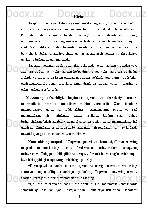 Kirish
Tarqatish qonuni va ekstraktsiya matematikaning asosiy tushunchalari bo’lib,
algebraik  manipulyatsiya  va  muammolarni   hal  qilishda  hal   qiluvchi  rol   o’ynaydi.
Bu   tushunchalar   matematik   ifodalarni   kengaytirish   va   soddalashtirish,   umumiy
omillarni   ajratib   olish   va   tenglamalarni   yechish   uchun   kuchli   vositalarni   taqdim
etadi. Matematikaning turli sohalarida, jumladan, algebra, hisob va chiziqli algebra
bo’yicha   talabalar   va   amaliyotchilar   uchun   taqsimlanish   qonuni   va   ekstraktsiya
usullarini tushunish juda muhimdir.
Taqsimot qonunida aytilishicha, ikki yoki undan ortiq hadning yig’indisi yoki
ayirmasi   bo’lgan   son   yoki   hadning   ko’paytmasini   son   yoki   hadni   har   bir   hadga
alohida   ko’paytirish   va   keyin   olingan   natijalarni   qo’shish   yoki   ayirish   yo’li   bilan
olish   mumkin.   Bu   qonun   iboralarni   kengaytirish   va   ulardagi   yashirin   naqshlarni
ochish uchun asos bo’ladi.
Mavzuning   dolzarbligi.   Taqsimlash   qonuni   va   ekstraktsiya   usullari
matematikada   keng   qo’llaniladigan   muhim   vositalardir.   Ular   ifodalarni
manipulyatsiya   qilish   va   soddalashtirish,   tenglamalarni   echish   va   real
muammolarni   tahlil   qilishning   tizimli   usullarini   taqdim   etadi.   Ushbu
tushunchalarni   bilish   algebraik   manipulyatsiyani   o’zlashtirish,   muammolarni   hal
qilish ko’nikmalarini oshirish va matematikaning turli sohalarida va ilmiy fanlarda
muvaffaqiyatga erishish uchun juda muhimdir.
Kurs   ishining   maqsadi.   “Taqsimot   qonuni   va   ekstraktsiya”   kurs   ishining
maqsadi   matematikadagi   ushbu   fundamental   tushunchalarni   chuqurroq
tushunishdir. Tadqiqot, tahlil  qilish va tanqidiy fikrlash bilan shug’ullanish orqali
kurs ishi quyidagi maqsadlarga erishishga qaratilgan:
 Kontseptual   tushuncha:   taqsimot   qonuni   va   uning   matematik   amallardagi
ahamiyati   haqida   to’liq   tushunchaga   ega   bo’ling.   Taqsimot   qonunining   nazariy
asoslari, tarixiy rivojlanishi va xossalarini o’rganing.
 Qo’llash   ko’nikmalari:   taqsimlash   qonunini   turli   matematik   kontekstlarda
samarali   qo’llash   qobiliyatini   rivojlantirish.   Ekstraksiya   usullaridan   ifodalarni
3 