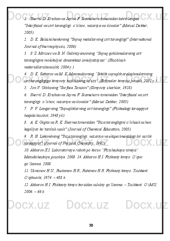 1. Sherril D. Kristian va Jeyms F. Scamehorn tomonidan tahrirlangan 
"Interfasial va sirt tarangligi: o’lchov, nazariya va ilovalar" (Marsel Dekker, 
2003)
2. D. K. Belashchenkoning "Suyuq metallarning sirt tarangligi" (International 
Journal of thermophysics, 2006)
3. S. Z. Mirzoev va B. N. Galimzyanovning “Suyuq qotishmalarning sirt 
tarangligini molekulyar dinamikasi simulyatsiyasi” (Hisoblash 
materiallarishunoslik, 2004 y.)
4. D. K. Sattarov va M. K. Maxmudovning “Ikkilik suyuqlik aralashmalarining 
sirt tarangligiga kimyoviy tuzilishning ta’siri” (Eritmalar kimyosi jurnali, 2012 y.)
5. Jon V. Gibbsning "Surface Tension" (Kimyoviy sharhlar, 1928)
6. Sherril D. Kristian va Jeyms F. Scamehorn tomonidan "Interfasial va sirt 
tarangligi: o’lchov, nazariya va ilovalar" (Marsel Dekker, 2003)
7. P. V. Langerning "Suyuqliklarning sirt tarangligi" (Fizikadagi taraqqiyot 
haqida hisobot, 1948 yil)
8. A. K. Gupta va R. K. Sharma tomonidan "Yuza tarangligini o’lchash uchun 
kapillyar ko’tarilish usuli" (Journal of Chemical Education, 2005)
9. R. H. Lakombning "Yuza tarangligi: nazariya va eksperimentdagi bir asrlik 
taraqqiyot" (Journal of Physical Chemistry, 1992)
10. Akbarov X.I. Laboratorniye raboti po kursu “Fizicheskaya ximiya”. 
Metodicheskoye posobiye. 2008. 14. Akbarov H.I. Fizikaviy kimyo. O`quv 
qo`llanma. 2008.
11. Usmonov H.U., Rustamov H.R., Rahimov H.R. Fizikaviy kimyo. Toshkent: 
O’qituvchi, 1974. – 488 b.
12. Akbarov H.I. Fizikaviy kimyo kursidan uslubiy qo’llanma. – Toshkent: O’zMU,
2006. – 66 b. 
30 