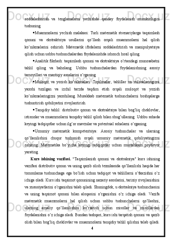 soddalashtirish   va   tenglamalarni   yechishda   qanday   foydalanish   mumkinligini
tushuning.
 Muammolarni   yechish   malakasi:   Turli   matematik   stsenariylarga   taqsimlash
qonuni   va   ekstraktsiya   usullarini   qo’llash   orqali   muammolarni   hal   qilish
ko’nikmalarini   oshirish.   Matematik   ifodalarni   soddalashtirish   va   manipulyatsiya
qilish uchun ushbu tushunchalardan foydalanishda ishonch hosil qiling.
 Analitik fikrlash: taqsimlash qonuni va ekstraktsiya o’rtasidagi munosabatni
tahlil   qiling   va   baholang.   Ushbu   tushunchalardan   foydalanishning   asosiy
tamoyillari va mantiqiy asoslarini o’rganing.
 Muloqot   va   yozish   ko’nikmalari:   Topilmalar,   tahlillar   va   xulosalaringizni
yaxshi   tuzilgan   va   izchil   tarzda   taqdim   etish   orqali   muloqot   va   yozish
ko’nikmalaringizni   yaxshilang.   Murakkab   matematik   tushunchalarni   boshqalarga
tushuntirish qobiliyatini rivojlantirish.
 Tanqidiy   tahlil:   distributiv   qonun   va   ekstraktsiya   bilan   bog’liq   cheklovlar,
istisnolar va muammolarni tanqidiy tahlil qilish bilan shug’ullaning.  Ushbu sohada
keyingi tadqiqotlar uchun ilg’or mavzular va potentsial sohalarni o’rganing.
 Umumiy   matematik   kompetentsiya:   Asosiy   tushunchalar   va   ularning
qo’llanilishini   chuqur   tushunish   orqali   umumiy   matematik   qobiliyatingizni
oshiring.   Matematika   bo’yicha   keyingi   tadqiqotlar   uchun   mustahkam   poydevor
yarating.
Kurs   ishining   vazifasi .   "Taqsim lanish   qonuni   va   ekstraksiya "   kurs   ishining
vazifasi distributiv qonun va uning qazib olish texnikasida qo’llanilishi haqida har
tomonlama   tushunchaga   ega   bo’lish   uchun   tadqiqot   va   tahlillarni   o’tkazishni   o’z
ichiga oladi. Kurs ishi taqsimot qonunining nazariy asoslarini, tarixiy rivojlanishini
va xususiyatlarini o’rganishni talab qiladi. Shuningdek, u ekstraksiya tushunchasini
va   uning   taqsimot   qonuni   bilan   aloqasini   o’rganishni   o’z   ichiga   oladi.   Vazifa
matematik   muammolarni   hal   qilish   uchun   ushbu   tushunchalarni   qo’llashni,
ularning   amaliy   qo’llanilishini   ko’rsatish   uchun   misollar   va   misollardan
foydalanishni o’z ichiga oladi. Bundan tashqari, kurs ishi tarqatish qonuni va qazib
olish bilan bog’liq cheklovlar va muammolarni tanqidiy tahlil qilishni talab qiladi.
4 