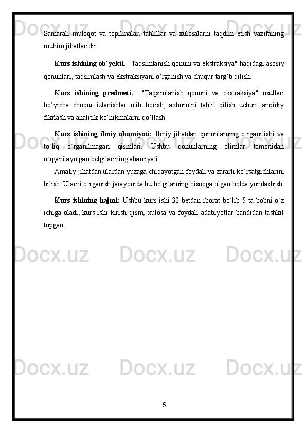 Samarali   muloqot   va   topilmalar,   tahlillar   va   xulosalarni   taqdim   etish   vazifaning
muhim jihatlaridir.
Kurs ishining ob`yekti .  "Taqsimlanish qonuni va ekstraksiya"  haqidagi asosiy
qonunlari, taqsimlash va ekstraksiyani o’rganish va chuqur targ’b qilish.
Kurs   ishining   predmeti.     "Taqsimlanish   qonuni   va   ekstraksiya"   usullari
bo’yicha   chuqur   izlanishlar   olib   borish,   axborotni   tahlil   qilish   uchun   tanqidiy
fikrlash va analitik ko’nikmalarni qo’llash.
Kurs   ishining   ilmiy   ahamiyati:   Ilmiy   jihatdan   qonunlarning   o`rganilishi   va
to`liq   o`rganilmagan   qismlari.   Ushbu   qonunlarning   olimlar   tomonidan
o`rganilayotgan belgilarining ahamiyati.
Amaliy jihatdan ulardan yuzaga chiqayotgan foydali va zararli ko`rsatgichlarini
bilish. Ularni o`rganish jarayonida bu belgilarning hisobga olgan holda yondashish.
Kurs ishining hajmi:   Ushbu kurs ishi  32 betdan iborat  bo`lib 5 ta bobni o`z
ichiga oladi, kurs ishi  kirish qism,  xulosa va foydali  adabiyotlar  bandidan tashkil
topgan. 
5 