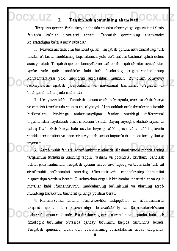 I. Taqsimlash qonunining ahamiyati.
  Tarqatish qonuni fizik kimyo sohasida muhim ahamiyatga ega va turli ilmiy
fanlarda   ko’plab   ilovalarni   topadi.   Tarqatish   qonunining   ahamiyatini
ko’rsatadigan ba’zi asosiy sabablar:
1. Muvozanat tarkibini bashorat qilish: Tarqatish qonuni muvozanatdagi turli
fazalar o’rtasida moddaning taqsimlanishi yoki bo’linishini bashorat qilish uchun
asos yaratadi. Tarqatish qonuni tamoyillarini tushunish orqali olimlar suyuqliklar,
gazlar   yoki   qattiq   moddalar   kabi   turli   fazalardagi   erigan   moddalarning
kontsentratsiyasi   yoki   miqdorini   aniqlashlari   mumkin.   Bu   bilim   kimyoviy
reaksiyalarni,   ajratish   jarayonlarini   va   muvozanat   tizimlarini   o’rganish   va
boshqarish uchun juda muhimdir.
2. Kimyoviy tahlil: Tarqatish qonuni analitik kimyoda, ayniqsa ekstraktsiya
va ajratish texnikasida muhim rol o’ynaydi.  U murakkab aralashmalardan kerakli
birikmalarni   bir-biriga   aralashmaydigan   fazalar   orasidagi   differentsial
taqsimotidan foydalanib olish imkonini  beradi. Suyuq-suyuqlik ekstraktsiyasi  va
qattiq   fazali   ekstraktsiya   kabi   usullar   keyingi   tahlil   qilish   uchun   tahlil   qiluvchi
moddalarni ajratish va konsentratsiyalash uchun taqsimlash qonuni tamoyillariga
tayanadi
3. Atrof-muhit fanlari: Atrof-muhit tizimlarida ifloslantiruvchi moddalarning
tarqalishini   tushunish   ularning   taqdiri,   tashish   va   potentsial   xavflarni   baholash
uchun juda muhimdir. Tarqatish qonuni havo, suv, tuproq va biota kabi  turli  xil
atrof-muhit   bo’linmalari   orasidagi   ifloslantiruvchi   moddalarning   harakatini
o’rganishga yordam beradi. U uchuvchan organik birikmalar, pestitsidlar va og’ir
metallar   kabi   ifloslantiruvchi   moddalarning   bo’linishini   va   ularning   atrof-
muhitdagi harakatini bashorat qilishga yordam beradi.
4. Farmatsevtika   fanlari:   Farmatsevtika   tadqiqotlari   va   ishlanmalarida
tarqatish   qonuni   dori   eruvchanligi,   bioavailability   va   farmakokinetikasini
tushunish uchun muhimdir. Bu dorilarning qon, to’qimalar va organlar kabi turli
fiziologik   bo’limlar   o’rtasida   qanday   bo’linishi   haqida   tushuncha   beradi.
Tarqatish   qonunini   bilish   dori   vositalarining   formulalarini   ishlab   chiqishda,
6